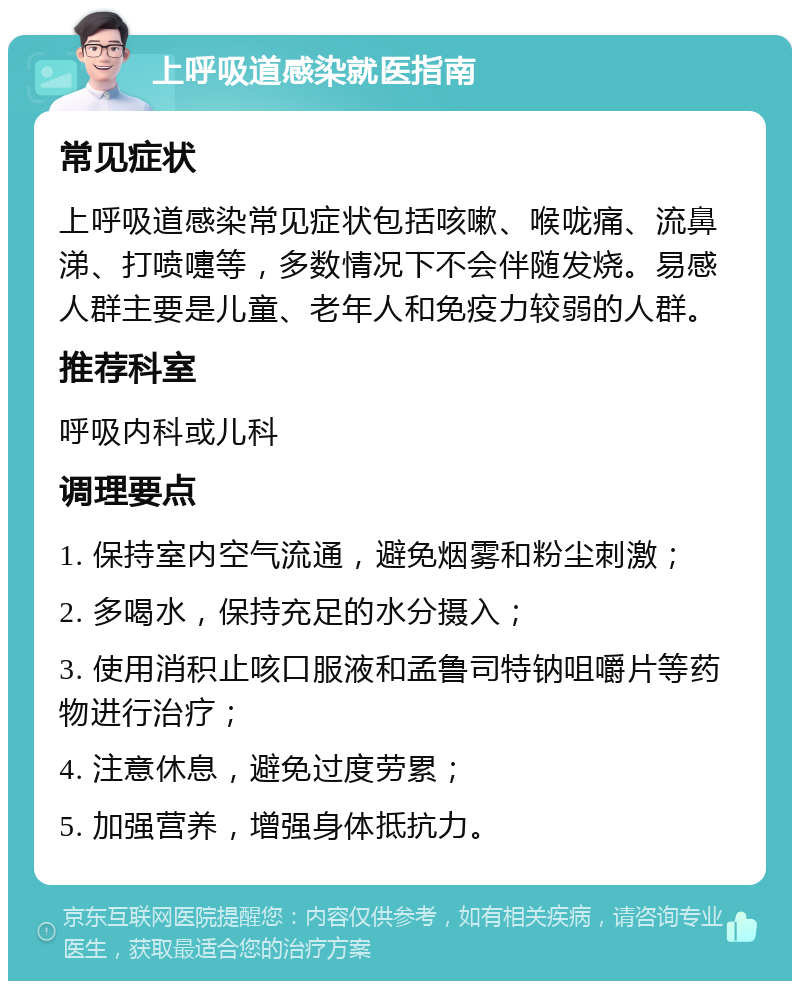 上呼吸道感染就医指南 常见症状 上呼吸道感染常见症状包括咳嗽、喉咙痛、流鼻涕、打喷嚏等，多数情况下不会伴随发烧。易感人群主要是儿童、老年人和免疫力较弱的人群。 推荐科室 呼吸内科或儿科 调理要点 1. 保持室内空气流通，避免烟雾和粉尘刺激； 2. 多喝水，保持充足的水分摄入； 3. 使用消积止咳口服液和孟鲁司特钠咀嚼片等药物进行治疗； 4. 注意休息，避免过度劳累； 5. 加强营养，增强身体抵抗力。