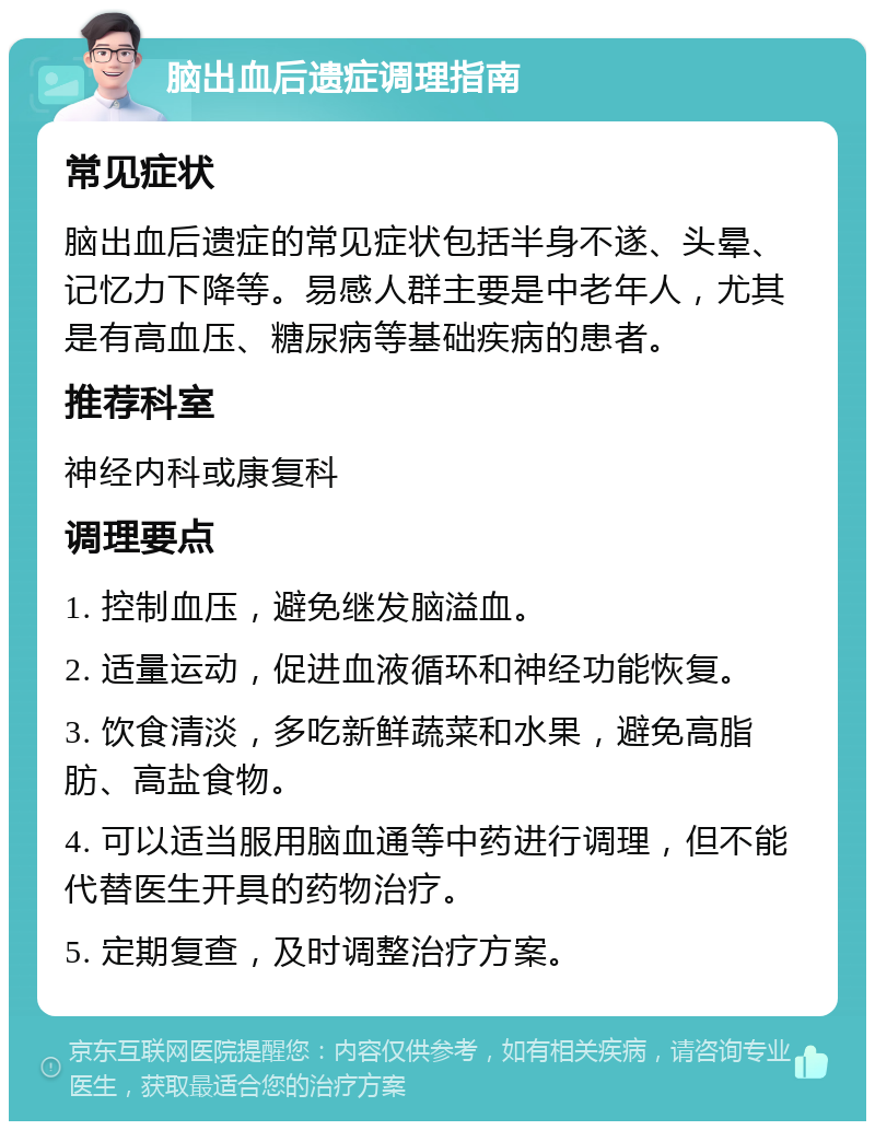 脑出血后遗症调理指南 常见症状 脑出血后遗症的常见症状包括半身不遂、头晕、记忆力下降等。易感人群主要是中老年人，尤其是有高血压、糖尿病等基础疾病的患者。 推荐科室 神经内科或康复科 调理要点 1. 控制血压，避免继发脑溢血。 2. 适量运动，促进血液循环和神经功能恢复。 3. 饮食清淡，多吃新鲜蔬菜和水果，避免高脂肪、高盐食物。 4. 可以适当服用脑血通等中药进行调理，但不能代替医生开具的药物治疗。 5. 定期复查，及时调整治疗方案。