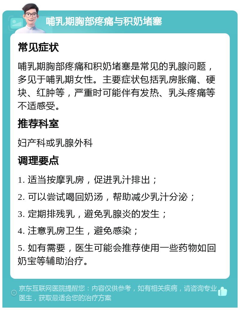 哺乳期胸部疼痛与积奶堵塞 常见症状 哺乳期胸部疼痛和积奶堵塞是常见的乳腺问题，多见于哺乳期女性。主要症状包括乳房胀痛、硬块、红肿等，严重时可能伴有发热、乳头疼痛等不适感受。 推荐科室 妇产科或乳腺外科 调理要点 1. 适当按摩乳房，促进乳汁排出； 2. 可以尝试喝回奶汤，帮助减少乳汁分泌； 3. 定期排残乳，避免乳腺炎的发生； 4. 注意乳房卫生，避免感染； 5. 如有需要，医生可能会推荐使用一些药物如回奶宝等辅助治疗。