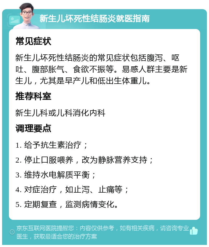 新生儿坏死性结肠炎就医指南 常见症状 新生儿坏死性结肠炎的常见症状包括腹泻、呕吐、腹部胀气、食欲不振等。易感人群主要是新生儿，尤其是早产儿和低出生体重儿。 推荐科室 新生儿科或儿科消化内科 调理要点 1. 给予抗生素治疗； 2. 停止口服喂养，改为静脉营养支持； 3. 维持水电解质平衡； 4. 对症治疗，如止泻、止痛等； 5. 定期复查，监测病情变化。