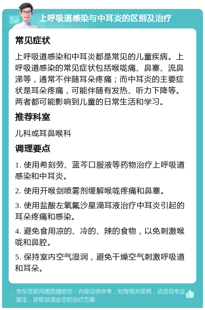 上呼吸道感染与中耳炎的区别及治疗 常见症状 上呼吸道感染和中耳炎都是常见的儿童疾病。上呼吸道感染的常见症状包括喉咙痛、鼻塞、流鼻涕等，通常不伴随耳朵疼痛；而中耳炎的主要症状是耳朵疼痛，可能伴随有发热、听力下降等。两者都可能影响到儿童的日常生活和学习。 推荐科室 儿科或耳鼻喉科 调理要点 1. 使用希刻劳、蓝芩口服液等药物治疗上呼吸道感染和中耳炎。 2. 使用开喉剑喷雾剂缓解喉咙疼痛和鼻塞。 3. 使用盐酸左氧氟沙星滴耳液治疗中耳炎引起的耳朵疼痛和感染。 4. 避免食用凉的、冷的、辣的食物，以免刺激喉咙和鼻腔。 5. 保持室内空气湿润，避免干燥空气刺激呼吸道和耳朵。