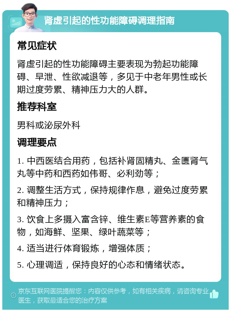 肾虚引起的性功能障碍调理指南 常见症状 肾虚引起的性功能障碍主要表现为勃起功能障碍、早泄、性欲减退等，多见于中老年男性或长期过度劳累、精神压力大的人群。 推荐科室 男科或泌尿外科 调理要点 1. 中西医结合用药，包括补肾固精丸、金匮肾气丸等中药和西药如伟哥、必利劲等； 2. 调整生活方式，保持规律作息，避免过度劳累和精神压力； 3. 饮食上多摄入富含锌、维生素E等营养素的食物，如海鲜、坚果、绿叶蔬菜等； 4. 适当进行体育锻炼，增强体质； 5. 心理调适，保持良好的心态和情绪状态。