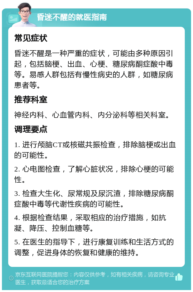 昏迷不醒的就医指南 常见症状 昏迷不醒是一种严重的症状，可能由多种原因引起，包括脑梗、出血、心梗、糖尿病酮症酸中毒等。易感人群包括有慢性病史的人群，如糖尿病患者等。 推荐科室 神经内科、心血管内科、内分泌科等相关科室。 调理要点 1. 进行颅脑CT或核磁共振检查，排除脑梗或出血的可能性。 2. 心电图检查，了解心脏状况，排除心梗的可能性。 3. 检查大生化、尿常规及尿沉渣，排除糖尿病酮症酸中毒等代谢性疾病的可能性。 4. 根据检查结果，采取相应的治疗措施，如抗凝、降压、控制血糖等。 5. 在医生的指导下，进行康复训练和生活方式的调整，促进身体的恢复和健康的维持。