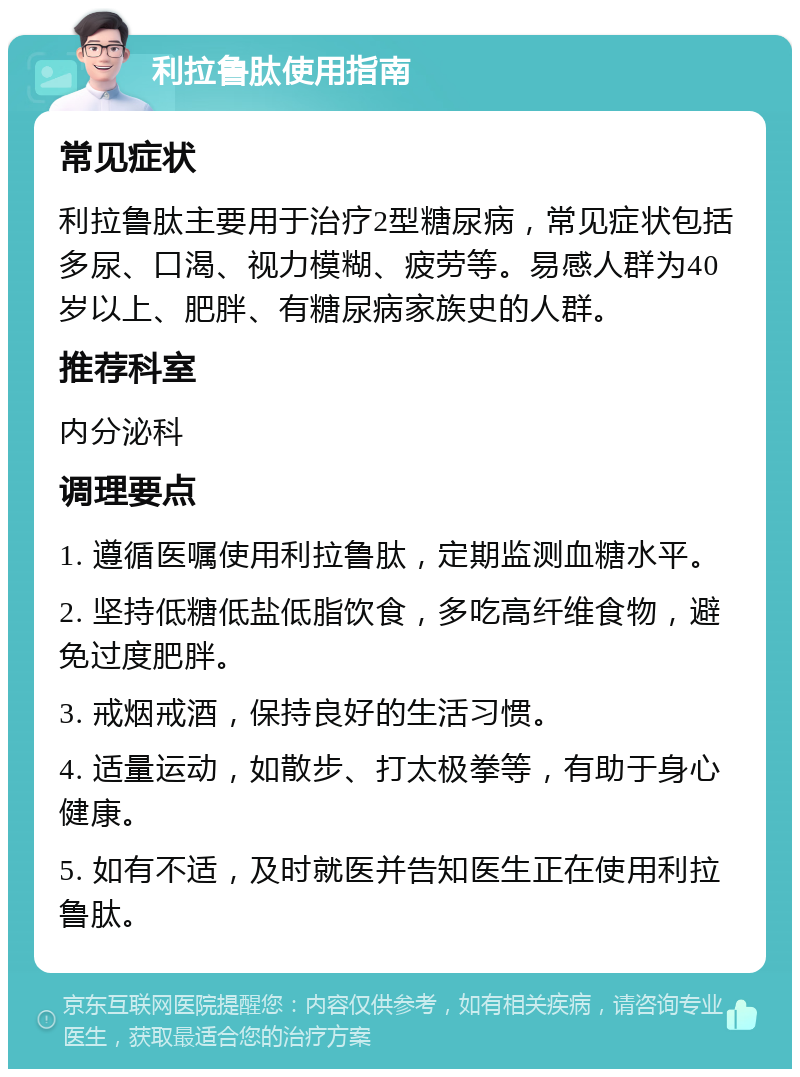 利拉鲁肽使用指南 常见症状 利拉鲁肽主要用于治疗2型糖尿病，常见症状包括多尿、口渴、视力模糊、疲劳等。易感人群为40岁以上、肥胖、有糖尿病家族史的人群。 推荐科室 内分泌科 调理要点 1. 遵循医嘱使用利拉鲁肽，定期监测血糖水平。 2. 坚持低糖低盐低脂饮食，多吃高纤维食物，避免过度肥胖。 3. 戒烟戒酒，保持良好的生活习惯。 4. 适量运动，如散步、打太极拳等，有助于身心健康。 5. 如有不适，及时就医并告知医生正在使用利拉鲁肽。