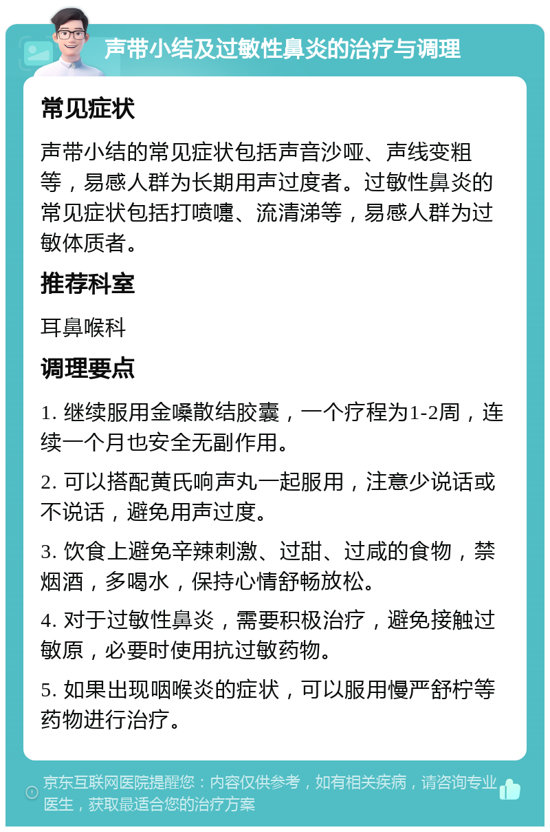 声带小结及过敏性鼻炎的治疗与调理 常见症状 声带小结的常见症状包括声音沙哑、声线变粗等，易感人群为长期用声过度者。过敏性鼻炎的常见症状包括打喷嚏、流清涕等，易感人群为过敏体质者。 推荐科室 耳鼻喉科 调理要点 1. 继续服用金嗓散结胶囊，一个疗程为1-2周，连续一个月也安全无副作用。 2. 可以搭配黄氏响声丸一起服用，注意少说话或不说话，避免用声过度。 3. 饮食上避免辛辣刺激、过甜、过咸的食物，禁烟酒，多喝水，保持心情舒畅放松。 4. 对于过敏性鼻炎，需要积极治疗，避免接触过敏原，必要时使用抗过敏药物。 5. 如果出现咽喉炎的症状，可以服用慢严舒柠等药物进行治疗。