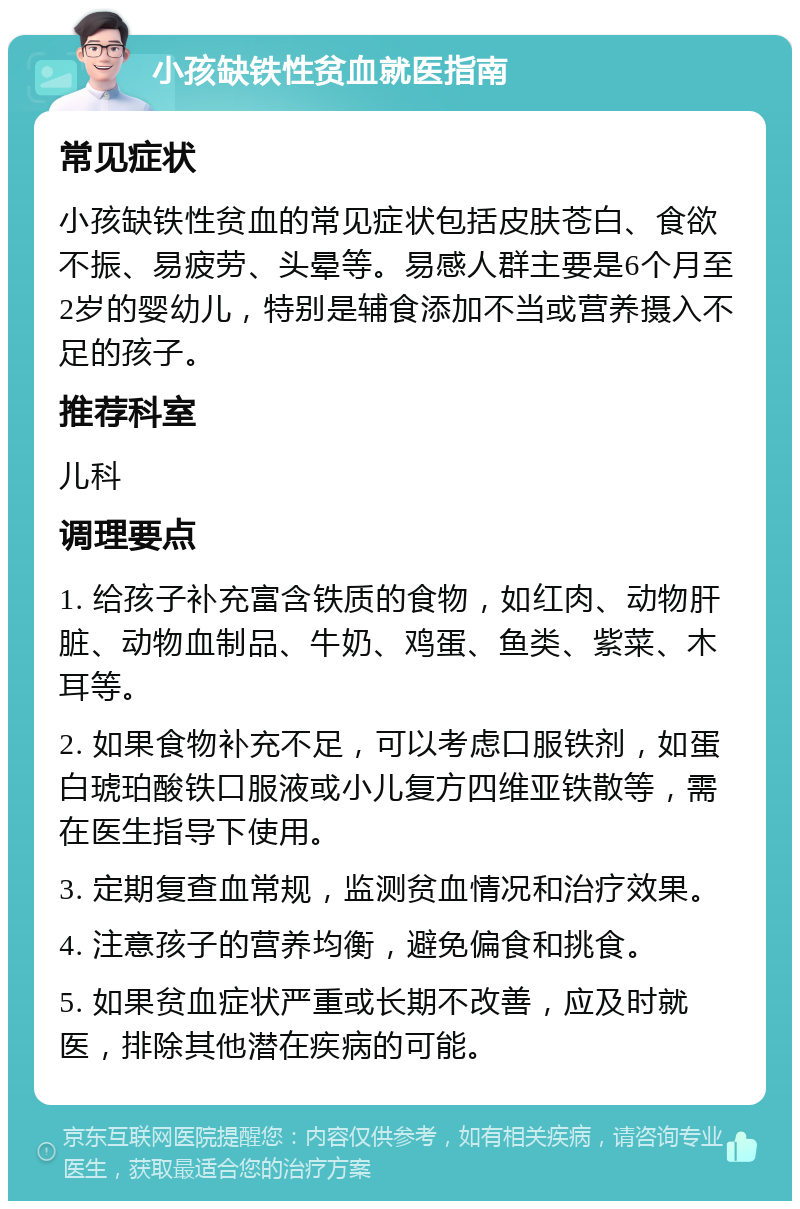 小孩缺铁性贫血就医指南 常见症状 小孩缺铁性贫血的常见症状包括皮肤苍白、食欲不振、易疲劳、头晕等。易感人群主要是6个月至2岁的婴幼儿，特别是辅食添加不当或营养摄入不足的孩子。 推荐科室 儿科 调理要点 1. 给孩子补充富含铁质的食物，如红肉、动物肝脏、动物血制品、牛奶、鸡蛋、鱼类、紫菜、木耳等。 2. 如果食物补充不足，可以考虑口服铁剂，如蛋白琥珀酸铁口服液或小儿复方四维亚铁散等，需在医生指导下使用。 3. 定期复查血常规，监测贫血情况和治疗效果。 4. 注意孩子的营养均衡，避免偏食和挑食。 5. 如果贫血症状严重或长期不改善，应及时就医，排除其他潜在疾病的可能。