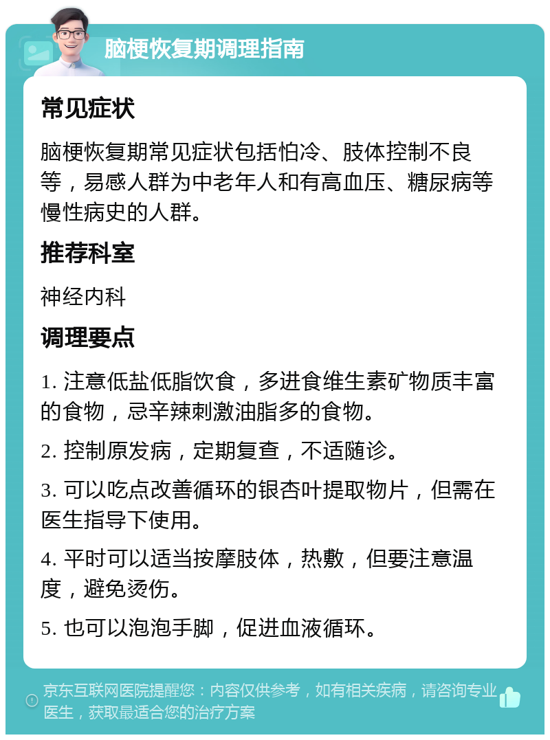 脑梗恢复期调理指南 常见症状 脑梗恢复期常见症状包括怕冷、肢体控制不良等，易感人群为中老年人和有高血压、糖尿病等慢性病史的人群。 推荐科室 神经内科 调理要点 1. 注意低盐低脂饮食，多进食维生素矿物质丰富的食物，忌辛辣刺激油脂多的食物。 2. 控制原发病，定期复查，不适随诊。 3. 可以吃点改善循环的银杏叶提取物片，但需在医生指导下使用。 4. 平时可以适当按摩肢体，热敷，但要注意温度，避免烫伤。 5. 也可以泡泡手脚，促进血液循环。