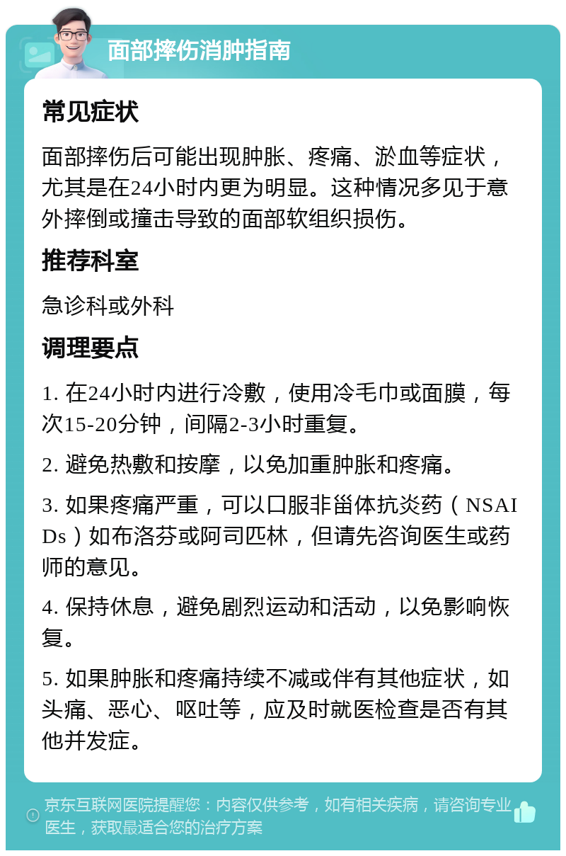 面部摔伤消肿指南 常见症状 面部摔伤后可能出现肿胀、疼痛、淤血等症状，尤其是在24小时内更为明显。这种情况多见于意外摔倒或撞击导致的面部软组织损伤。 推荐科室 急诊科或外科 调理要点 1. 在24小时内进行冷敷，使用冷毛巾或面膜，每次15-20分钟，间隔2-3小时重复。 2. 避免热敷和按摩，以免加重肿胀和疼痛。 3. 如果疼痛严重，可以口服非甾体抗炎药（NSAIDs）如布洛芬或阿司匹林，但请先咨询医生或药师的意见。 4. 保持休息，避免剧烈运动和活动，以免影响恢复。 5. 如果肿胀和疼痛持续不减或伴有其他症状，如头痛、恶心、呕吐等，应及时就医检查是否有其他并发症。