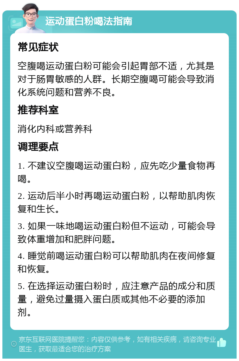 运动蛋白粉喝法指南 常见症状 空腹喝运动蛋白粉可能会引起胃部不适，尤其是对于肠胃敏感的人群。长期空腹喝可能会导致消化系统问题和营养不良。 推荐科室 消化内科或营养科 调理要点 1. 不建议空腹喝运动蛋白粉，应先吃少量食物再喝。 2. 运动后半小时再喝运动蛋白粉，以帮助肌肉恢复和生长。 3. 如果一味地喝运动蛋白粉但不运动，可能会导致体重增加和肥胖问题。 4. 睡觉前喝运动蛋白粉可以帮助肌肉在夜间修复和恢复。 5. 在选择运动蛋白粉时，应注意产品的成分和质量，避免过量摄入蛋白质或其他不必要的添加剂。