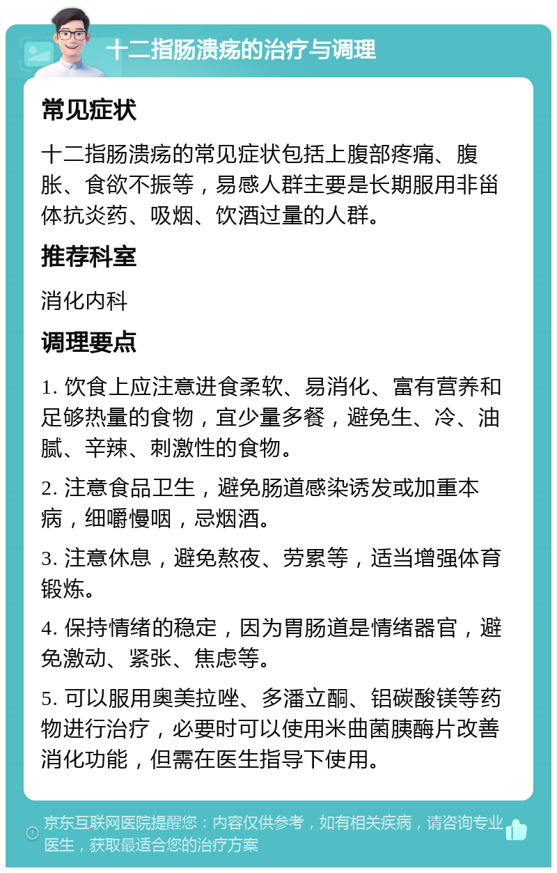 十二指肠溃疡的治疗与调理 常见症状 十二指肠溃疡的常见症状包括上腹部疼痛、腹胀、食欲不振等，易感人群主要是长期服用非甾体抗炎药、吸烟、饮酒过量的人群。 推荐科室 消化内科 调理要点 1. 饮食上应注意进食柔软、易消化、富有营养和足够热量的食物，宜少量多餐，避免生、冷、油腻、辛辣、刺激性的食物。 2. 注意食品卫生，避免肠道感染诱发或加重本病，细嚼慢咽，忌烟酒。 3. 注意休息，避免熬夜、劳累等，适当增强体育锻炼。 4. 保持情绪的稳定，因为胃肠道是情绪器官，避免激动、紧张、焦虑等。 5. 可以服用奥美拉唑、多潘立酮、铝碳酸镁等药物进行治疗，必要时可以使用米曲菌胰酶片改善消化功能，但需在医生指导下使用。