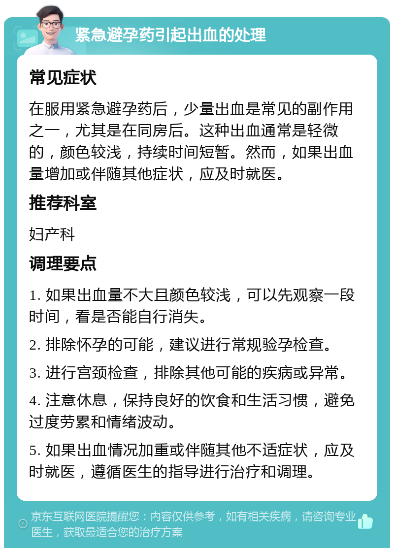 紧急避孕药引起出血的处理 常见症状 在服用紧急避孕药后，少量出血是常见的副作用之一，尤其是在同房后。这种出血通常是轻微的，颜色较浅，持续时间短暂。然而，如果出血量增加或伴随其他症状，应及时就医。 推荐科室 妇产科 调理要点 1. 如果出血量不大且颜色较浅，可以先观察一段时间，看是否能自行消失。 2. 排除怀孕的可能，建议进行常规验孕检查。 3. 进行宫颈检查，排除其他可能的疾病或异常。 4. 注意休息，保持良好的饮食和生活习惯，避免过度劳累和情绪波动。 5. 如果出血情况加重或伴随其他不适症状，应及时就医，遵循医生的指导进行治疗和调理。