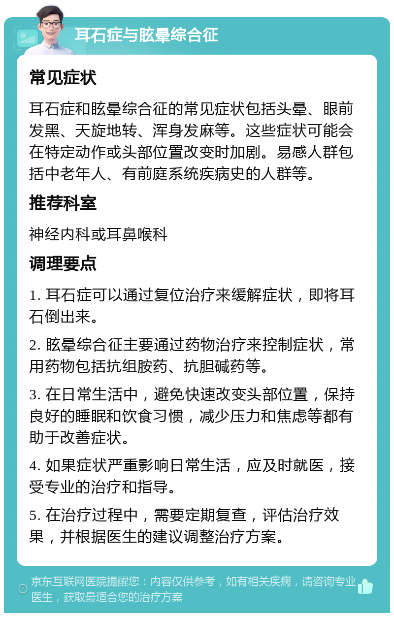 耳石症与眩晕综合征 常见症状 耳石症和眩晕综合征的常见症状包括头晕、眼前发黑、天旋地转、浑身发麻等。这些症状可能会在特定动作或头部位置改变时加剧。易感人群包括中老年人、有前庭系统疾病史的人群等。 推荐科室 神经内科或耳鼻喉科 调理要点 1. 耳石症可以通过复位治疗来缓解症状，即将耳石倒出来。 2. 眩晕综合征主要通过药物治疗来控制症状，常用药物包括抗组胺药、抗胆碱药等。 3. 在日常生活中，避免快速改变头部位置，保持良好的睡眠和饮食习惯，减少压力和焦虑等都有助于改善症状。 4. 如果症状严重影响日常生活，应及时就医，接受专业的治疗和指导。 5. 在治疗过程中，需要定期复查，评估治疗效果，并根据医生的建议调整治疗方案。