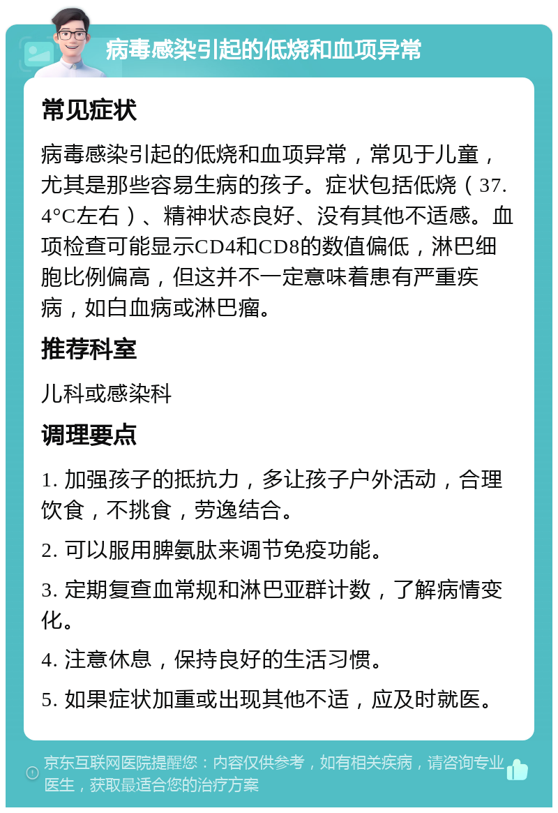 病毒感染引起的低烧和血项异常 常见症状 病毒感染引起的低烧和血项异常，常见于儿童，尤其是那些容易生病的孩子。症状包括低烧（37.4°C左右）、精神状态良好、没有其他不适感。血项检查可能显示CD4和CD8的数值偏低，淋巴细胞比例偏高，但这并不一定意味着患有严重疾病，如白血病或淋巴瘤。 推荐科室 儿科或感染科 调理要点 1. 加强孩子的抵抗力，多让孩子户外活动，合理饮食，不挑食，劳逸结合。 2. 可以服用脾氨肽来调节免疫功能。 3. 定期复查血常规和淋巴亚群计数，了解病情变化。 4. 注意休息，保持良好的生活习惯。 5. 如果症状加重或出现其他不适，应及时就医。