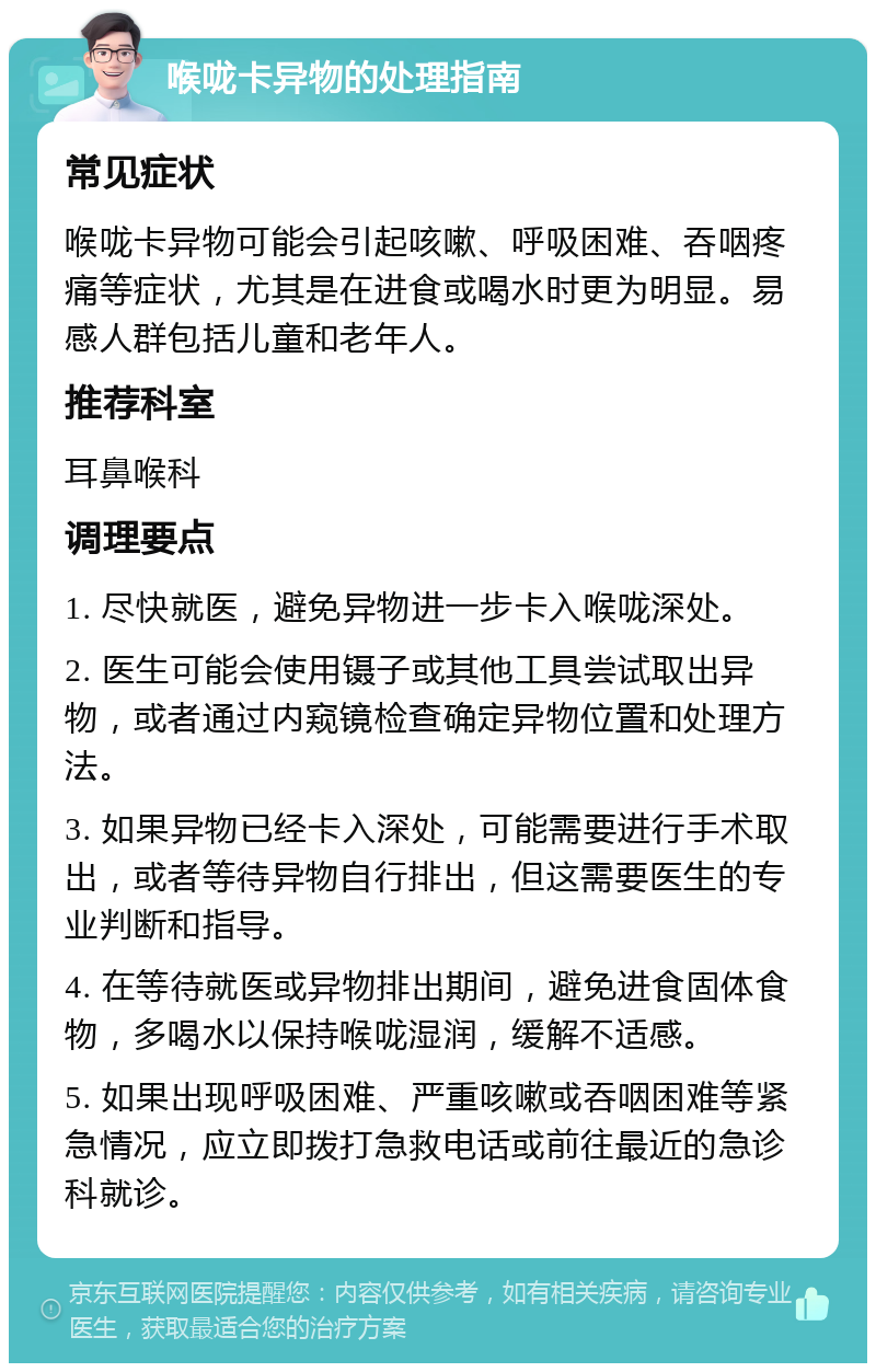 喉咙卡异物的处理指南 常见症状 喉咙卡异物可能会引起咳嗽、呼吸困难、吞咽疼痛等症状，尤其是在进食或喝水时更为明显。易感人群包括儿童和老年人。 推荐科室 耳鼻喉科 调理要点 1. 尽快就医，避免异物进一步卡入喉咙深处。 2. 医生可能会使用镊子或其他工具尝试取出异物，或者通过内窥镜检查确定异物位置和处理方法。 3. 如果异物已经卡入深处，可能需要进行手术取出，或者等待异物自行排出，但这需要医生的专业判断和指导。 4. 在等待就医或异物排出期间，避免进食固体食物，多喝水以保持喉咙湿润，缓解不适感。 5. 如果出现呼吸困难、严重咳嗽或吞咽困难等紧急情况，应立即拨打急救电话或前往最近的急诊科就诊。