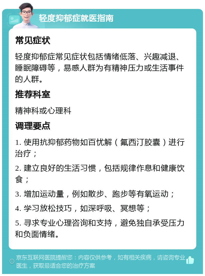 轻度抑郁症就医指南 常见症状 轻度抑郁症常见症状包括情绪低落、兴趣减退、睡眠障碍等，易感人群为有精神压力或生活事件的人群。 推荐科室 精神科或心理科 调理要点 1. 使用抗抑郁药物如百忧解（氟西汀胶囊）进行治疗； 2. 建立良好的生活习惯，包括规律作息和健康饮食； 3. 增加运动量，例如散步、跑步等有氧运动； 4. 学习放松技巧，如深呼吸、冥想等； 5. 寻求专业心理咨询和支持，避免独自承受压力和负面情绪。