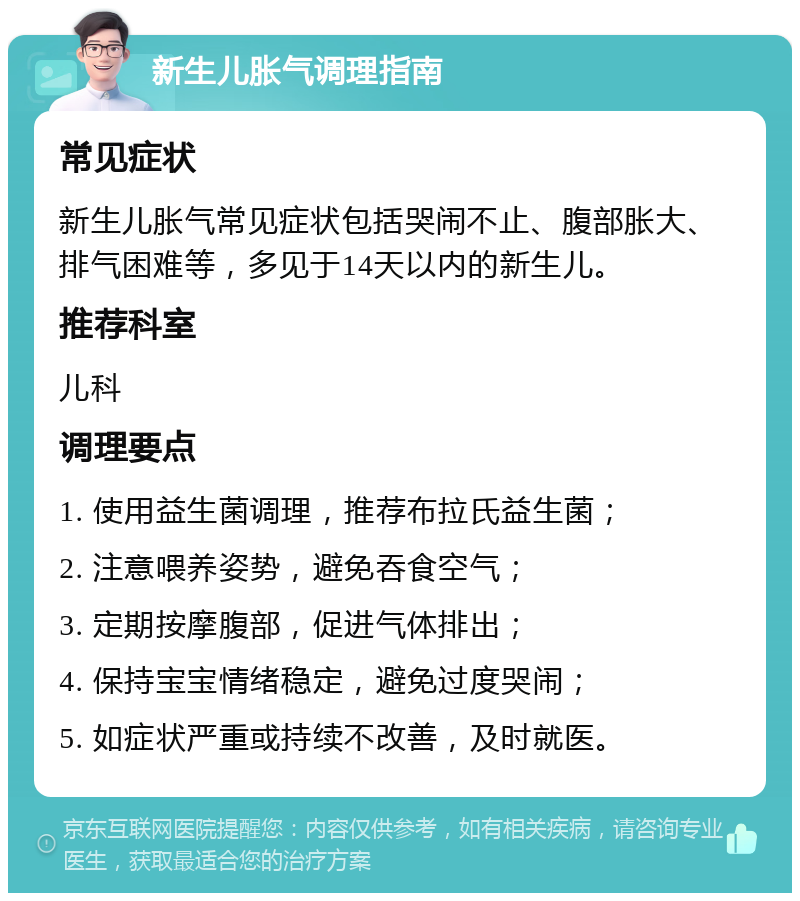 新生儿胀气调理指南 常见症状 新生儿胀气常见症状包括哭闹不止、腹部胀大、排气困难等，多见于14天以内的新生儿。 推荐科室 儿科 调理要点 1. 使用益生菌调理，推荐布拉氏益生菌； 2. 注意喂养姿势，避免吞食空气； 3. 定期按摩腹部，促进气体排出； 4. 保持宝宝情绪稳定，避免过度哭闹； 5. 如症状严重或持续不改善，及时就医。