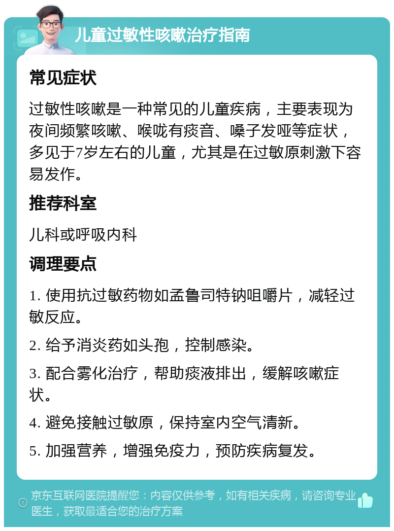 儿童过敏性咳嗽治疗指南 常见症状 过敏性咳嗽是一种常见的儿童疾病，主要表现为夜间频繁咳嗽、喉咙有痰音、嗓子发哑等症状，多见于7岁左右的儿童，尤其是在过敏原刺激下容易发作。 推荐科室 儿科或呼吸内科 调理要点 1. 使用抗过敏药物如孟鲁司特钠咀嚼片，减轻过敏反应。 2. 给予消炎药如头孢，控制感染。 3. 配合雾化治疗，帮助痰液排出，缓解咳嗽症状。 4. 避免接触过敏原，保持室内空气清新。 5. 加强营养，增强免疫力，预防疾病复发。