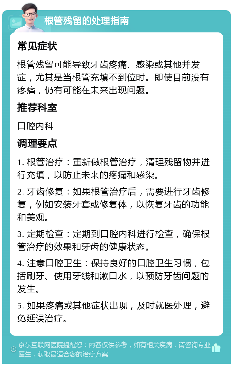 根管残留的处理指南 常见症状 根管残留可能导致牙齿疼痛、感染或其他并发症，尤其是当根管充填不到位时。即使目前没有疼痛，仍有可能在未来出现问题。 推荐科室 口腔内科 调理要点 1. 根管治疗：重新做根管治疗，清理残留物并进行充填，以防止未来的疼痛和感染。 2. 牙齿修复：如果根管治疗后，需要进行牙齿修复，例如安装牙套或修复体，以恢复牙齿的功能和美观。 3. 定期检查：定期到口腔内科进行检查，确保根管治疗的效果和牙齿的健康状态。 4. 注意口腔卫生：保持良好的口腔卫生习惯，包括刷牙、使用牙线和漱口水，以预防牙齿问题的发生。 5. 如果疼痛或其他症状出现，及时就医处理，避免延误治疗。