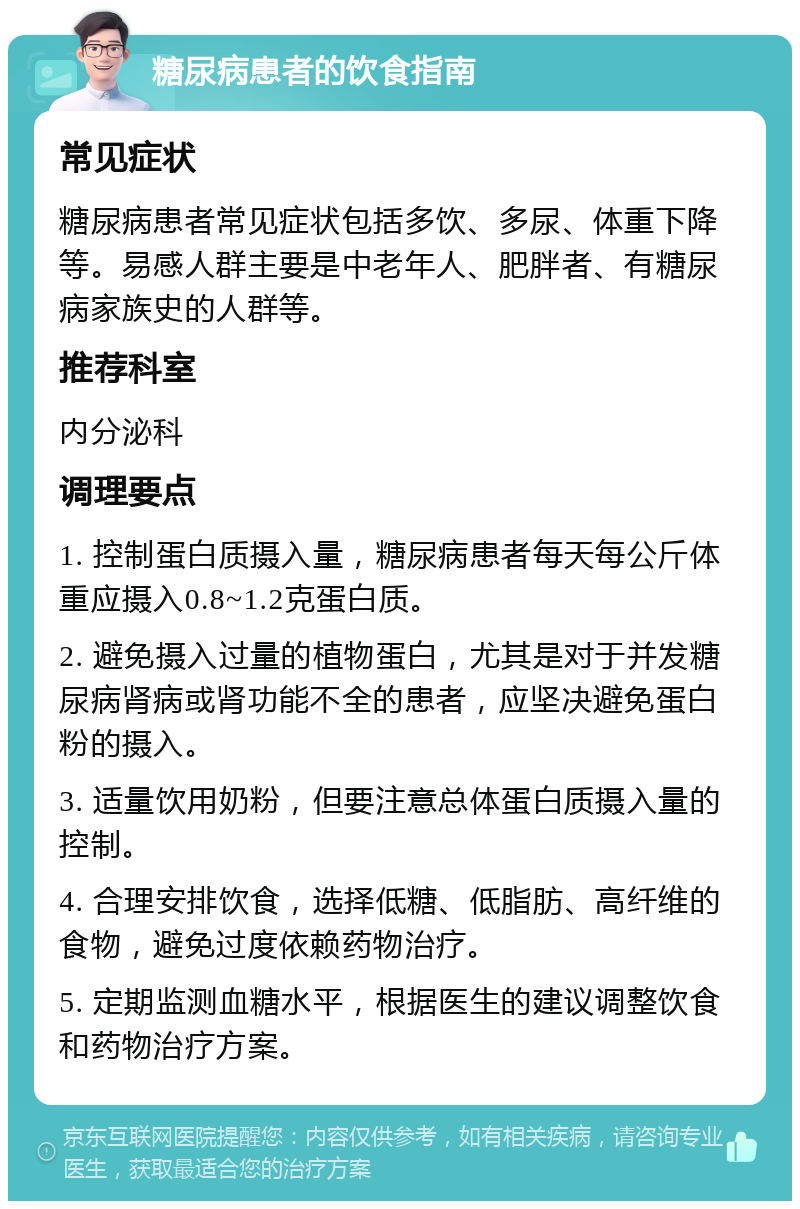 糖尿病患者的饮食指南 常见症状 糖尿病患者常见症状包括多饮、多尿、体重下降等。易感人群主要是中老年人、肥胖者、有糖尿病家族史的人群等。 推荐科室 内分泌科 调理要点 1. 控制蛋白质摄入量，糖尿病患者每天每公斤体重应摄入0.8~1.2克蛋白质。 2. 避免摄入过量的植物蛋白，尤其是对于并发糖尿病肾病或肾功能不全的患者，应坚决避免蛋白粉的摄入。 3. 适量饮用奶粉，但要注意总体蛋白质摄入量的控制。 4. 合理安排饮食，选择低糖、低脂肪、高纤维的食物，避免过度依赖药物治疗。 5. 定期监测血糖水平，根据医生的建议调整饮食和药物治疗方案。