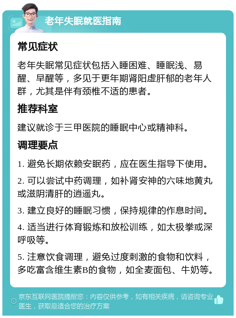 老年失眠就医指南 常见症状 老年失眠常见症状包括入睡困难、睡眠浅、易醒、早醒等，多见于更年期肾阳虚肝郁的老年人群，尤其是伴有颈椎不适的患者。 推荐科室 建议就诊于三甲医院的睡眠中心或精神科。 调理要点 1. 避免长期依赖安眠药，应在医生指导下使用。 2. 可以尝试中药调理，如补肾安神的六味地黄丸或滋阴清肝的逍遥丸。 3. 建立良好的睡眠习惯，保持规律的作息时间。 4. 适当进行体育锻炼和放松训练，如太极拳或深呼吸等。 5. 注意饮食调理，避免过度刺激的食物和饮料，多吃富含维生素B的食物，如全麦面包、牛奶等。