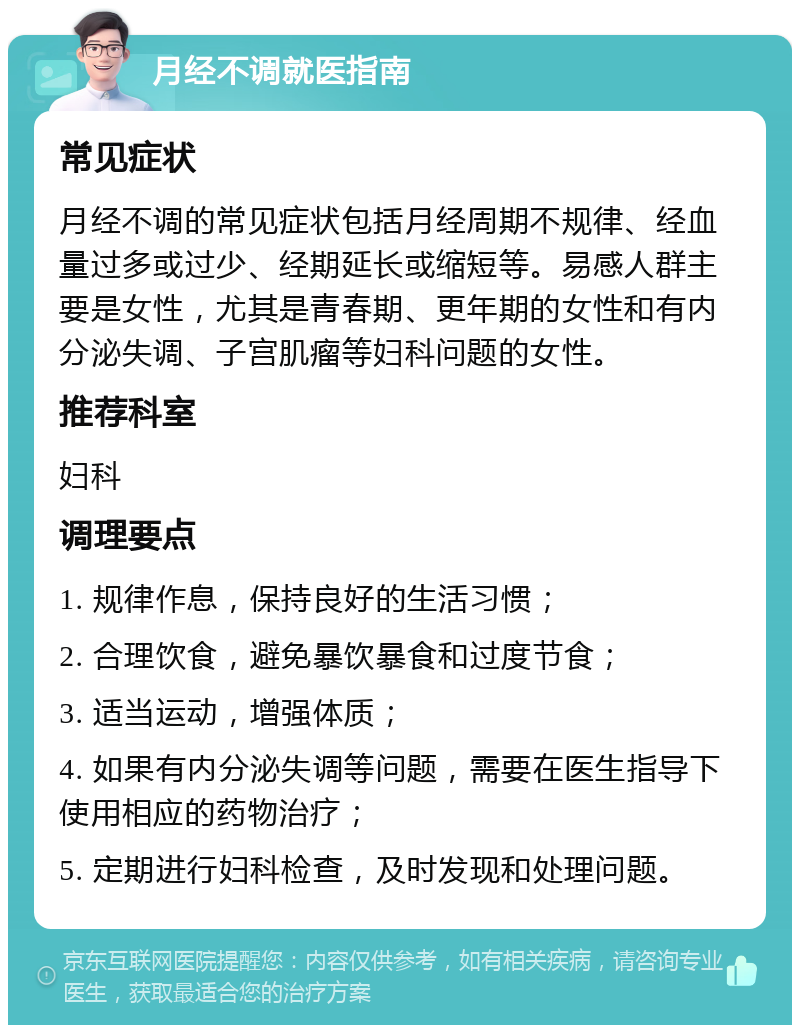 月经不调就医指南 常见症状 月经不调的常见症状包括月经周期不规律、经血量过多或过少、经期延长或缩短等。易感人群主要是女性，尤其是青春期、更年期的女性和有内分泌失调、子宫肌瘤等妇科问题的女性。 推荐科室 妇科 调理要点 1. 规律作息，保持良好的生活习惯； 2. 合理饮食，避免暴饮暴食和过度节食； 3. 适当运动，增强体质； 4. 如果有内分泌失调等问题，需要在医生指导下使用相应的药物治疗； 5. 定期进行妇科检查，及时发现和处理问题。