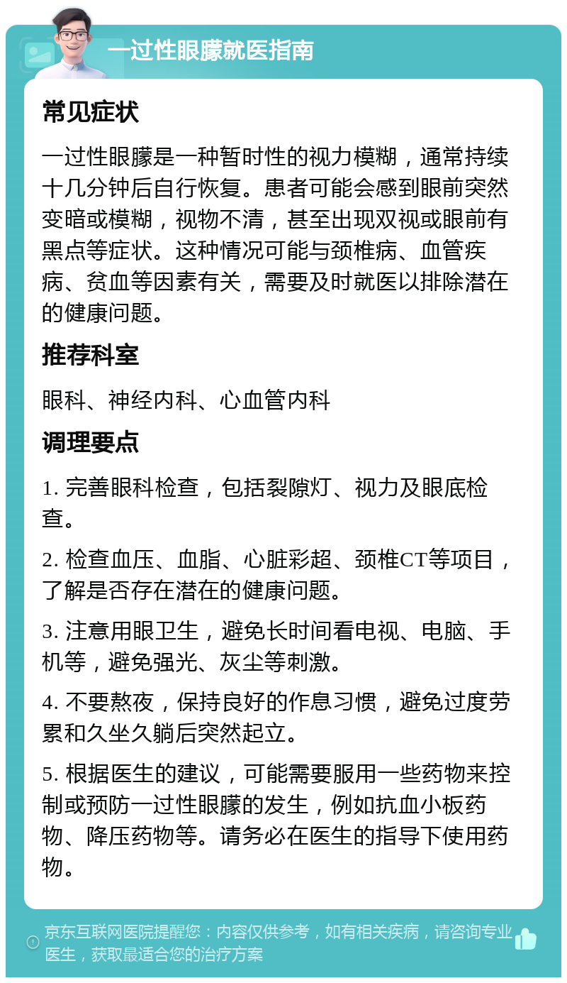 一过性眼朦就医指南 常见症状 一过性眼朦是一种暂时性的视力模糊，通常持续十几分钟后自行恢复。患者可能会感到眼前突然变暗或模糊，视物不清，甚至出现双视或眼前有黑点等症状。这种情况可能与颈椎病、血管疾病、贫血等因素有关，需要及时就医以排除潜在的健康问题。 推荐科室 眼科、神经内科、心血管内科 调理要点 1. 完善眼科检查，包括裂隙灯、视力及眼底检查。 2. 检查血压、血脂、心脏彩超、颈椎CT等项目，了解是否存在潜在的健康问题。 3. 注意用眼卫生，避免长时间看电视、电脑、手机等，避免强光、灰尘等刺激。 4. 不要熬夜，保持良好的作息习惯，避免过度劳累和久坐久躺后突然起立。 5. 根据医生的建议，可能需要服用一些药物来控制或预防一过性眼朦的发生，例如抗血小板药物、降压药物等。请务必在医生的指导下使用药物。