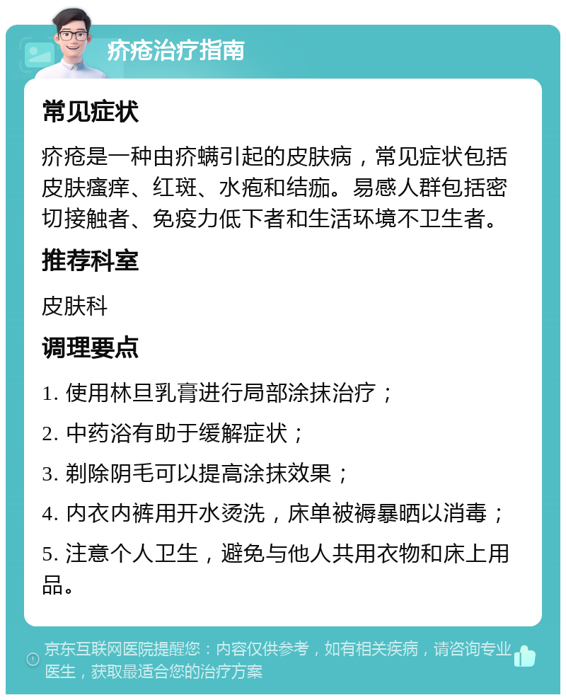 疥疮治疗指南 常见症状 疥疮是一种由疥螨引起的皮肤病，常见症状包括皮肤瘙痒、红斑、水疱和结痂。易感人群包括密切接触者、免疫力低下者和生活环境不卫生者。 推荐科室 皮肤科 调理要点 1. 使用林旦乳膏进行局部涂抹治疗； 2. 中药浴有助于缓解症状； 3. 剃除阴毛可以提高涂抹效果； 4. 内衣内裤用开水烫洗，床单被褥暴晒以消毒； 5. 注意个人卫生，避免与他人共用衣物和床上用品。