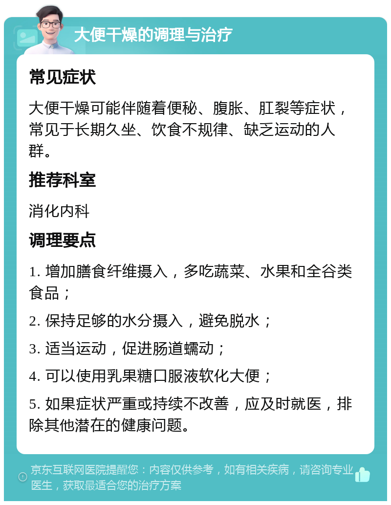 大便干燥的调理与治疗 常见症状 大便干燥可能伴随着便秘、腹胀、肛裂等症状，常见于长期久坐、饮食不规律、缺乏运动的人群。 推荐科室 消化内科 调理要点 1. 增加膳食纤维摄入，多吃蔬菜、水果和全谷类食品； 2. 保持足够的水分摄入，避免脱水； 3. 适当运动，促进肠道蠕动； 4. 可以使用乳果糖口服液软化大便； 5. 如果症状严重或持续不改善，应及时就医，排除其他潜在的健康问题。