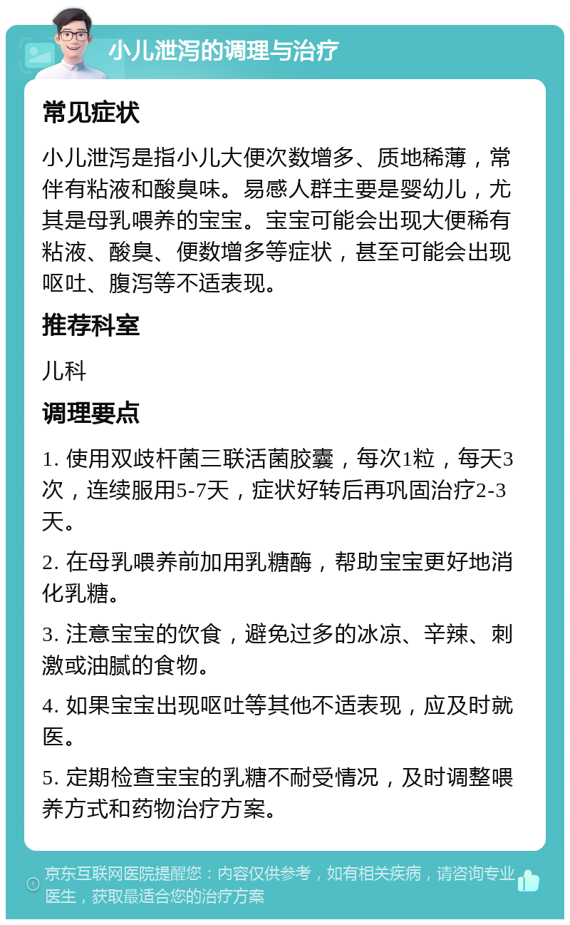 小儿泄泻的调理与治疗 常见症状 小儿泄泻是指小儿大便次数增多、质地稀薄，常伴有粘液和酸臭味。易感人群主要是婴幼儿，尤其是母乳喂养的宝宝。宝宝可能会出现大便稀有粘液、酸臭、便数增多等症状，甚至可能会出现呕吐、腹泻等不适表现。 推荐科室 儿科 调理要点 1. 使用双歧杆菌三联活菌胶囊，每次1粒，每天3次，连续服用5-7天，症状好转后再巩固治疗2-3天。 2. 在母乳喂养前加用乳糖酶，帮助宝宝更好地消化乳糖。 3. 注意宝宝的饮食，避免过多的冰凉、辛辣、刺激或油腻的食物。 4. 如果宝宝出现呕吐等其他不适表现，应及时就医。 5. 定期检查宝宝的乳糖不耐受情况，及时调整喂养方式和药物治疗方案。