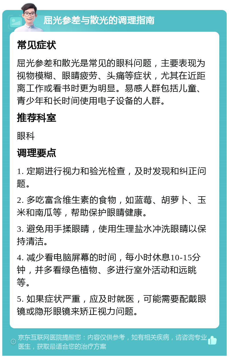 屈光参差与散光的调理指南 常见症状 屈光参差和散光是常见的眼科问题，主要表现为视物模糊、眼睛疲劳、头痛等症状，尤其在近距离工作或看书时更为明显。易感人群包括儿童、青少年和长时间使用电子设备的人群。 推荐科室 眼科 调理要点 1. 定期进行视力和验光检查，及时发现和纠正问题。 2. 多吃富含维生素的食物，如蓝莓、胡萝卜、玉米和南瓜等，帮助保护眼睛健康。 3. 避免用手揉眼睛，使用生理盐水冲洗眼睛以保持清洁。 4. 减少看电脑屏幕的时间，每小时休息10-15分钟，并多看绿色植物、多进行室外活动和远眺等。 5. 如果症状严重，应及时就医，可能需要配戴眼镜或隐形眼镜来矫正视力问题。