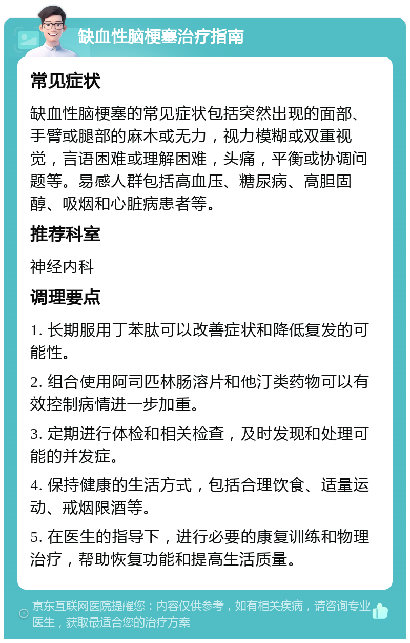 缺血性脑梗塞治疗指南 常见症状 缺血性脑梗塞的常见症状包括突然出现的面部、手臂或腿部的麻木或无力，视力模糊或双重视觉，言语困难或理解困难，头痛，平衡或协调问题等。易感人群包括高血压、糖尿病、高胆固醇、吸烟和心脏病患者等。 推荐科室 神经内科 调理要点 1. 长期服用丁苯肽可以改善症状和降低复发的可能性。 2. 组合使用阿司匹林肠溶片和他汀类药物可以有效控制病情进一步加重。 3. 定期进行体检和相关检查，及时发现和处理可能的并发症。 4. 保持健康的生活方式，包括合理饮食、适量运动、戒烟限酒等。 5. 在医生的指导下，进行必要的康复训练和物理治疗，帮助恢复功能和提高生活质量。