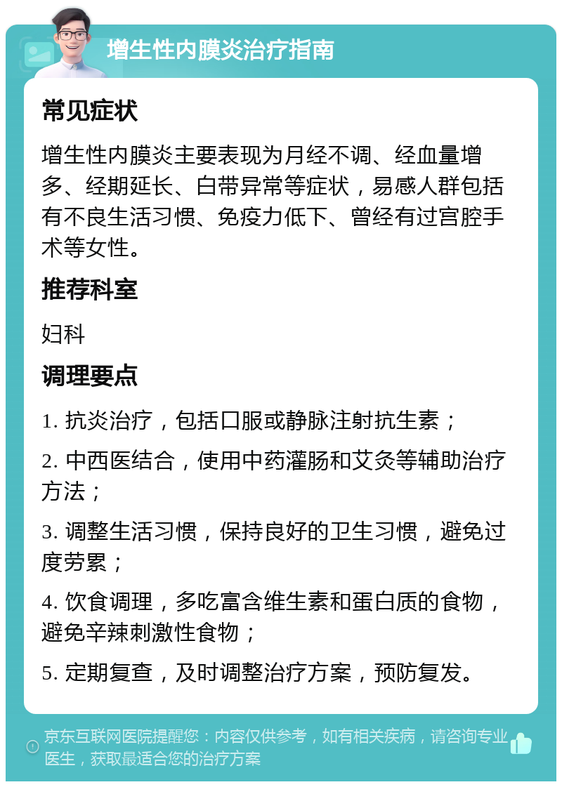 增生性内膜炎治疗指南 常见症状 增生性内膜炎主要表现为月经不调、经血量增多、经期延长、白带异常等症状，易感人群包括有不良生活习惯、免疫力低下、曾经有过宫腔手术等女性。 推荐科室 妇科 调理要点 1. 抗炎治疗，包括口服或静脉注射抗生素； 2. 中西医结合，使用中药灌肠和艾灸等辅助治疗方法； 3. 调整生活习惯，保持良好的卫生习惯，避免过度劳累； 4. 饮食调理，多吃富含维生素和蛋白质的食物，避免辛辣刺激性食物； 5. 定期复查，及时调整治疗方案，预防复发。