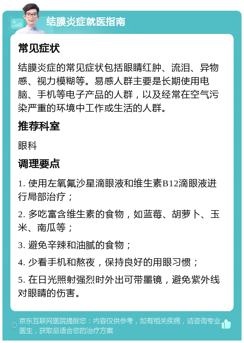 结膜炎症就医指南 常见症状 结膜炎症的常见症状包括眼睛红肿、流泪、异物感、视力模糊等。易感人群主要是长期使用电脑、手机等电子产品的人群，以及经常在空气污染严重的环境中工作或生活的人群。 推荐科室 眼科 调理要点 1. 使用左氧氟沙星滴眼液和维生素B12滴眼液进行局部治疗； 2. 多吃富含维生素的食物，如蓝莓、胡萝卜、玉米、南瓜等； 3. 避免辛辣和油腻的食物； 4. 少看手机和熬夜，保持良好的用眼习惯； 5. 在日光照射强烈时外出可带墨镜，避免紫外线对眼睛的伤害。