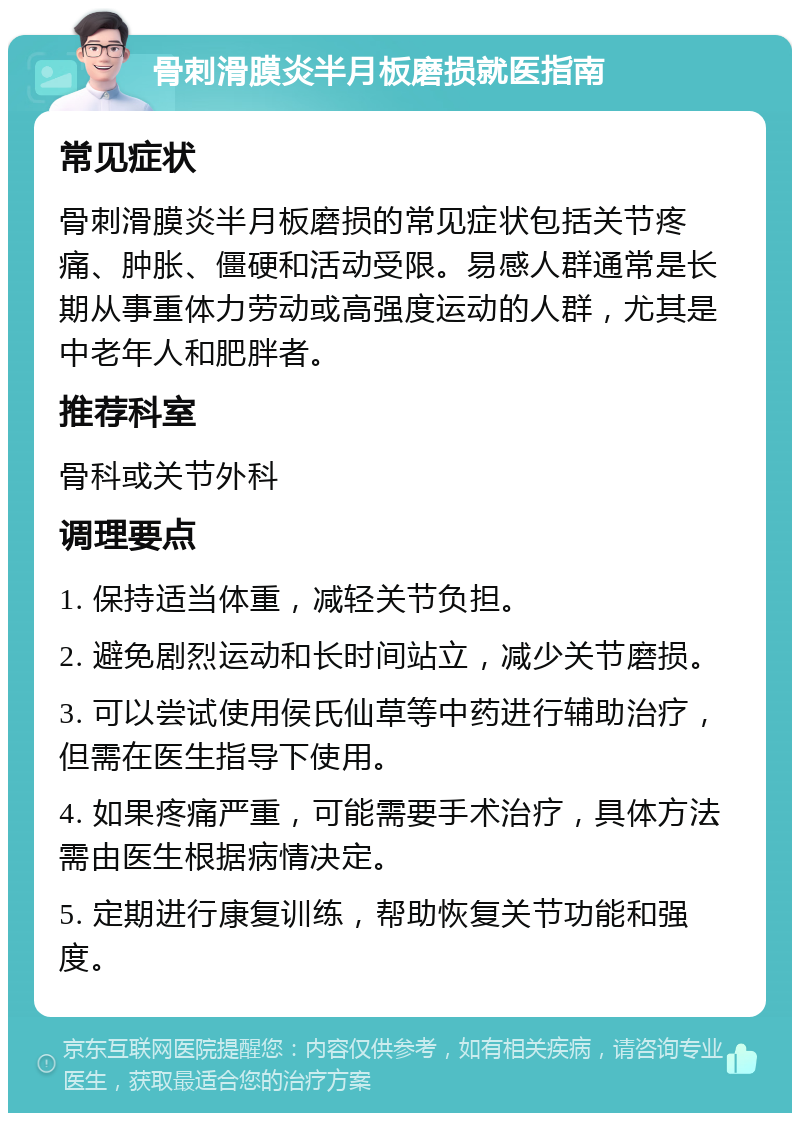 骨刺滑膜炎半月板磨损就医指南 常见症状 骨刺滑膜炎半月板磨损的常见症状包括关节疼痛、肿胀、僵硬和活动受限。易感人群通常是长期从事重体力劳动或高强度运动的人群，尤其是中老年人和肥胖者。 推荐科室 骨科或关节外科 调理要点 1. 保持适当体重，减轻关节负担。 2. 避免剧烈运动和长时间站立，减少关节磨损。 3. 可以尝试使用侯氏仙草等中药进行辅助治疗，但需在医生指导下使用。 4. 如果疼痛严重，可能需要手术治疗，具体方法需由医生根据病情决定。 5. 定期进行康复训练，帮助恢复关节功能和强度。