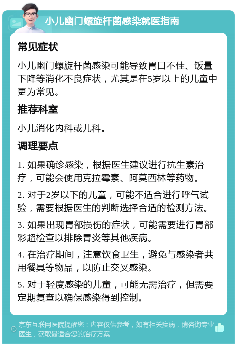 小儿幽门螺旋杆菌感染就医指南 常见症状 小儿幽门螺旋杆菌感染可能导致胃口不佳、饭量下降等消化不良症状，尤其是在5岁以上的儿童中更为常见。 推荐科室 小儿消化内科或儿科。 调理要点 1. 如果确诊感染，根据医生建议进行抗生素治疗，可能会使用克拉霉素、阿莫西林等药物。 2. 对于2岁以下的儿童，可能不适合进行呼气试验，需要根据医生的判断选择合适的检测方法。 3. 如果出现胃部损伤的症状，可能需要进行胃部彩超检查以排除胃炎等其他疾病。 4. 在治疗期间，注意饮食卫生，避免与感染者共用餐具等物品，以防止交叉感染。 5. 对于轻度感染的儿童，可能无需治疗，但需要定期复查以确保感染得到控制。