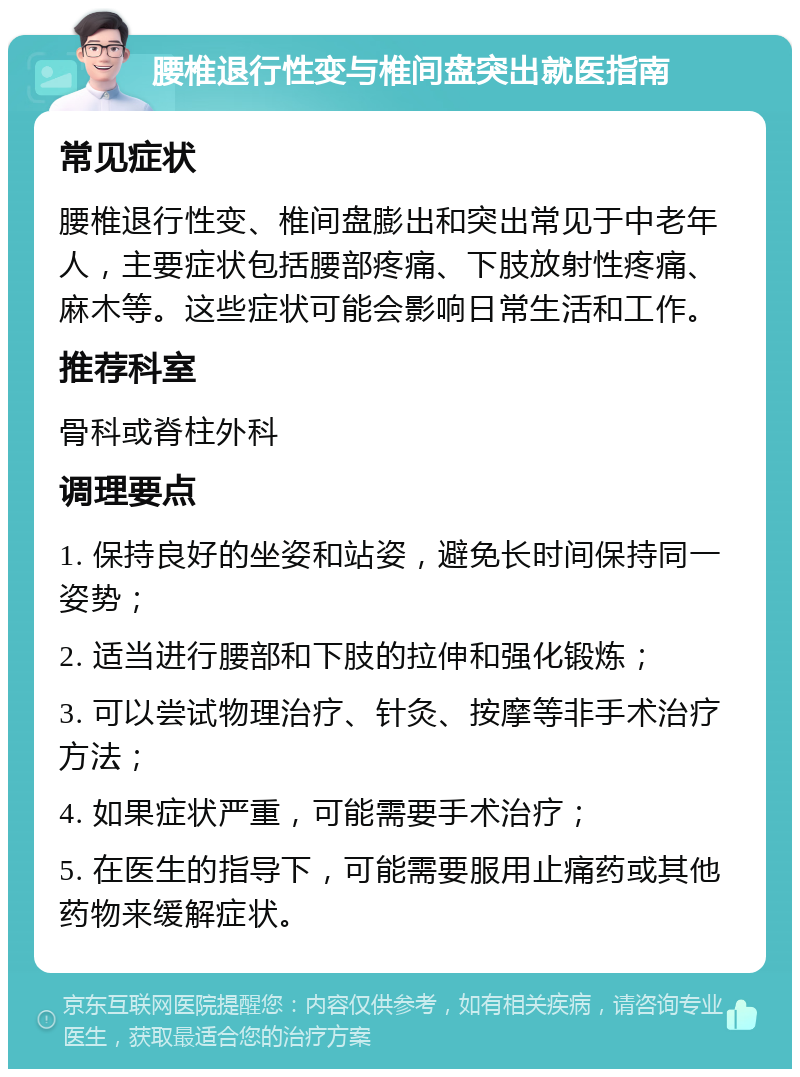 腰椎退行性变与椎间盘突出就医指南 常见症状 腰椎退行性变、椎间盘膨出和突出常见于中老年人，主要症状包括腰部疼痛、下肢放射性疼痛、麻木等。这些症状可能会影响日常生活和工作。 推荐科室 骨科或脊柱外科 调理要点 1. 保持良好的坐姿和站姿，避免长时间保持同一姿势； 2. 适当进行腰部和下肢的拉伸和强化锻炼； 3. 可以尝试物理治疗、针灸、按摩等非手术治疗方法； 4. 如果症状严重，可能需要手术治疗； 5. 在医生的指导下，可能需要服用止痛药或其他药物来缓解症状。