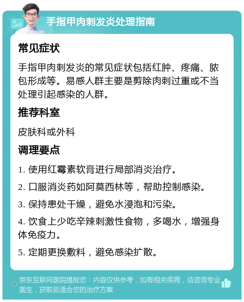 手指甲肉刺发炎处理指南 常见症状 手指甲肉刺发炎的常见症状包括红肿、疼痛、脓包形成等。易感人群主要是剪除肉刺过重或不当处理引起感染的人群。 推荐科室 皮肤科或外科 调理要点 1. 使用红霉素软膏进行局部消炎治疗。 2. 口服消炎药如阿莫西林等，帮助控制感染。 3. 保持患处干燥，避免水浸泡和污染。 4. 饮食上少吃辛辣刺激性食物，多喝水，增强身体免疫力。 5. 定期更换敷料，避免感染扩散。