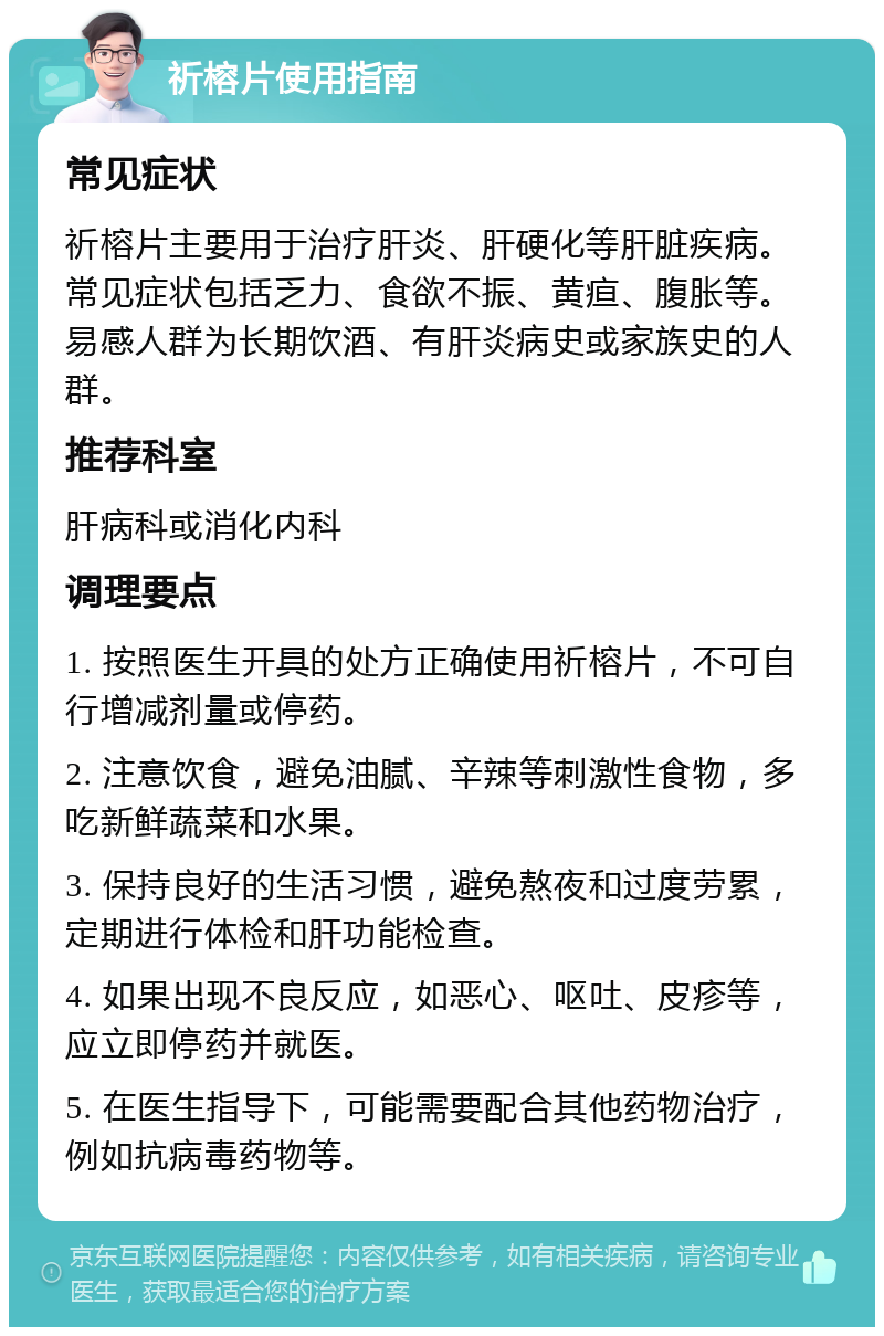 祈榕片使用指南 常见症状 祈榕片主要用于治疗肝炎、肝硬化等肝脏疾病。常见症状包括乏力、食欲不振、黄疸、腹胀等。易感人群为长期饮酒、有肝炎病史或家族史的人群。 推荐科室 肝病科或消化内科 调理要点 1. 按照医生开具的处方正确使用祈榕片，不可自行增减剂量或停药。 2. 注意饮食，避免油腻、辛辣等刺激性食物，多吃新鲜蔬菜和水果。 3. 保持良好的生活习惯，避免熬夜和过度劳累，定期进行体检和肝功能检查。 4. 如果出现不良反应，如恶心、呕吐、皮疹等，应立即停药并就医。 5. 在医生指导下，可能需要配合其他药物治疗，例如抗病毒药物等。