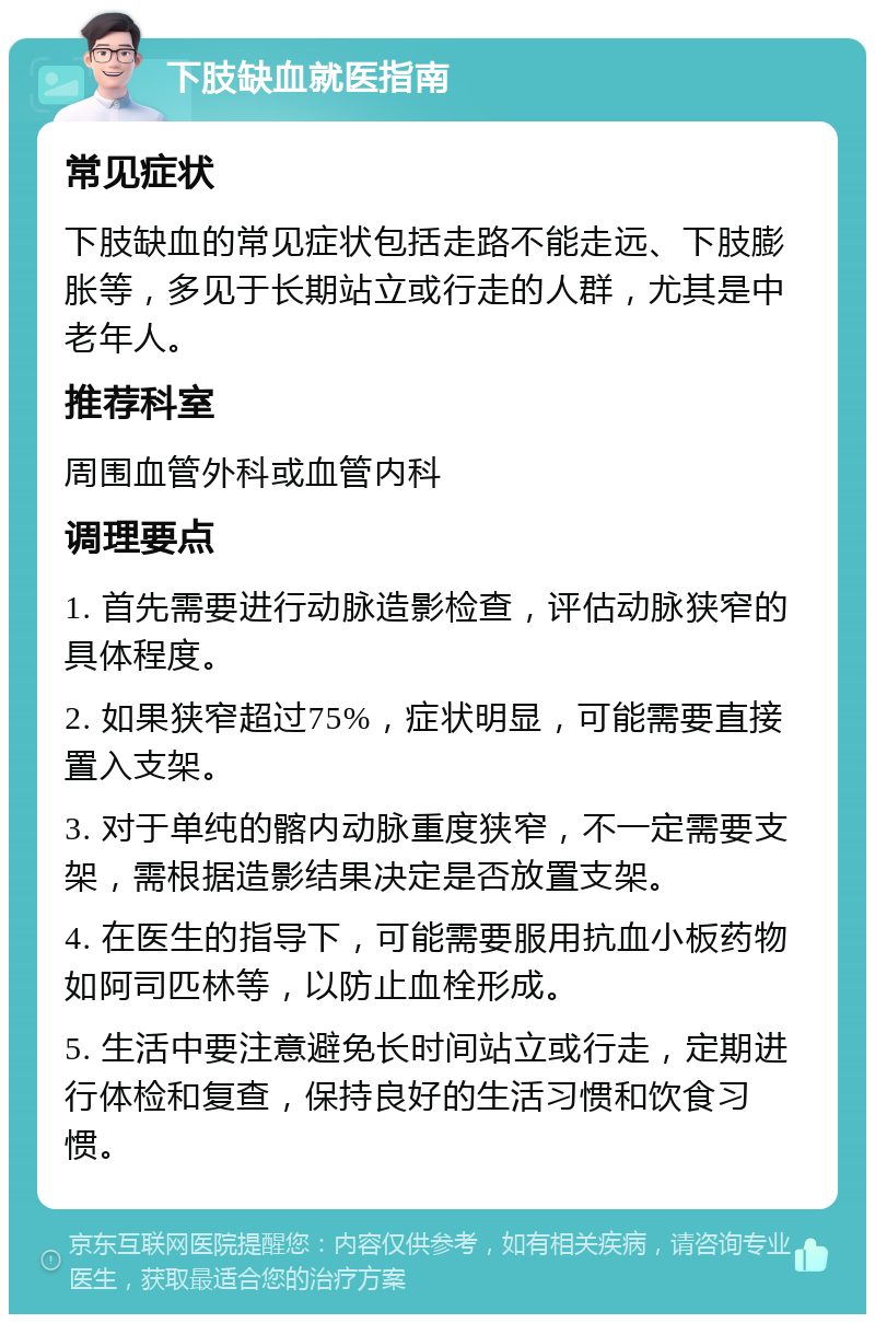 下肢缺血就医指南 常见症状 下肢缺血的常见症状包括走路不能走远、下肢膨胀等，多见于长期站立或行走的人群，尤其是中老年人。 推荐科室 周围血管外科或血管内科 调理要点 1. 首先需要进行动脉造影检查，评估动脉狭窄的具体程度。 2. 如果狭窄超过75%，症状明显，可能需要直接置入支架。 3. 对于单纯的髂内动脉重度狭窄，不一定需要支架，需根据造影结果决定是否放置支架。 4. 在医生的指导下，可能需要服用抗血小板药物如阿司匹林等，以防止血栓形成。 5. 生活中要注意避免长时间站立或行走，定期进行体检和复查，保持良好的生活习惯和饮食习惯。