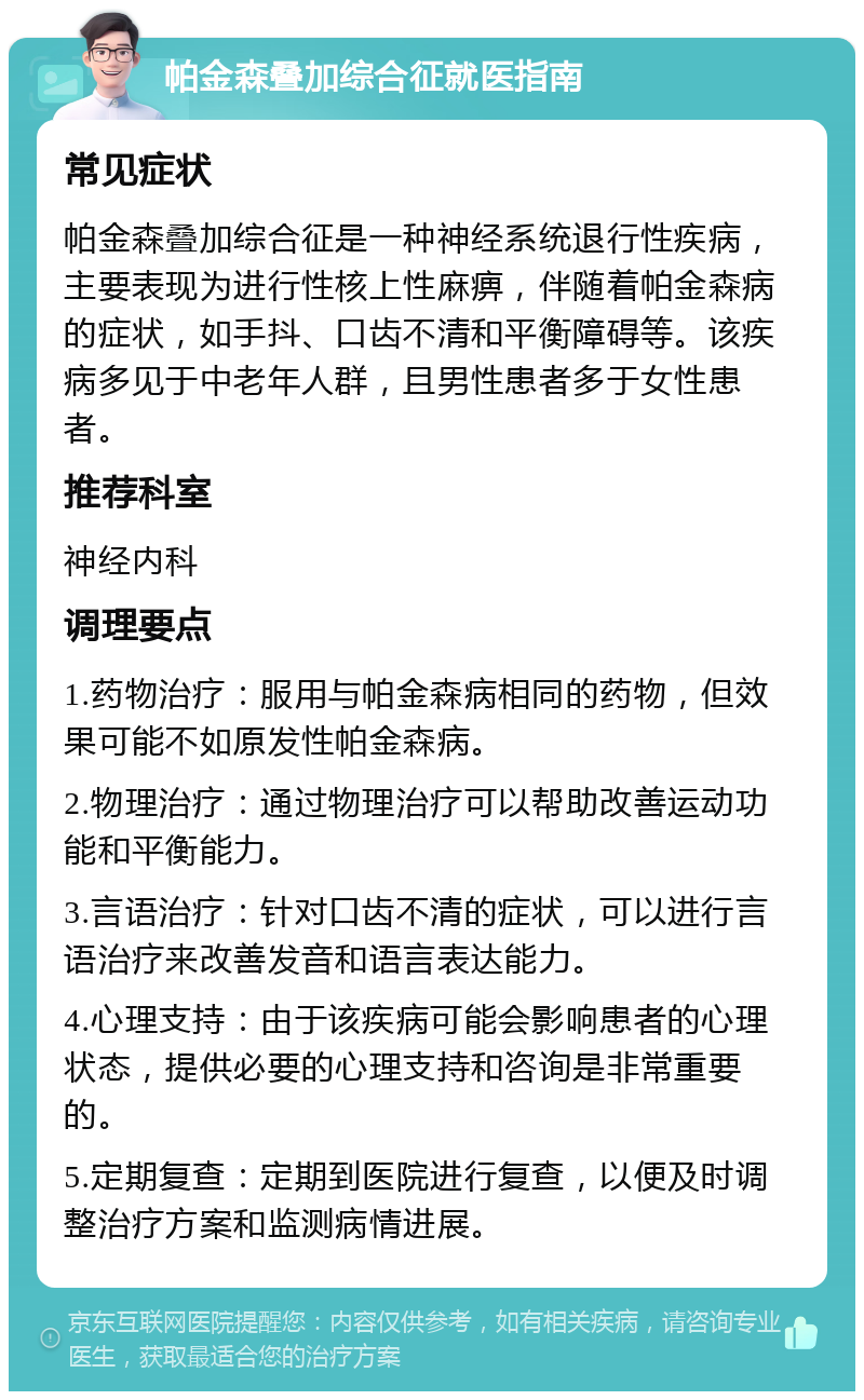 帕金森叠加综合征就医指南 常见症状 帕金森叠加综合征是一种神经系统退行性疾病，主要表现为进行性核上性麻痹，伴随着帕金森病的症状，如手抖、口齿不清和平衡障碍等。该疾病多见于中老年人群，且男性患者多于女性患者。 推荐科室 神经内科 调理要点 1.药物治疗：服用与帕金森病相同的药物，但效果可能不如原发性帕金森病。 2.物理治疗：通过物理治疗可以帮助改善运动功能和平衡能力。 3.言语治疗：针对口齿不清的症状，可以进行言语治疗来改善发音和语言表达能力。 4.心理支持：由于该疾病可能会影响患者的心理状态，提供必要的心理支持和咨询是非常重要的。 5.定期复查：定期到医院进行复查，以便及时调整治疗方案和监测病情进展。