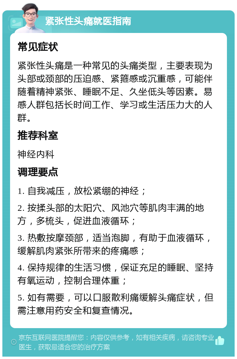 紧张性头痛就医指南 常见症状 紧张性头痛是一种常见的头痛类型，主要表现为头部或颈部的压迫感、紧箍感或沉重感，可能伴随着精神紧张、睡眠不足、久坐低头等因素。易感人群包括长时间工作、学习或生活压力大的人群。 推荐科室 神经内科 调理要点 1. 自我减压，放松紧绷的神经； 2. 按揉头部的太阳穴、风池穴等肌肉丰满的地方，多梳头，促进血液循环； 3. 热敷按摩颈部，适当泡脚，有助于血液循环，缓解肌肉紧张所带来的疼痛感； 4. 保持规律的生活习惯，保证充足的睡眠、坚持有氧运动，控制合理体重； 5. 如有需要，可以口服散利痛缓解头痛症状，但需注意用药安全和复查情况。