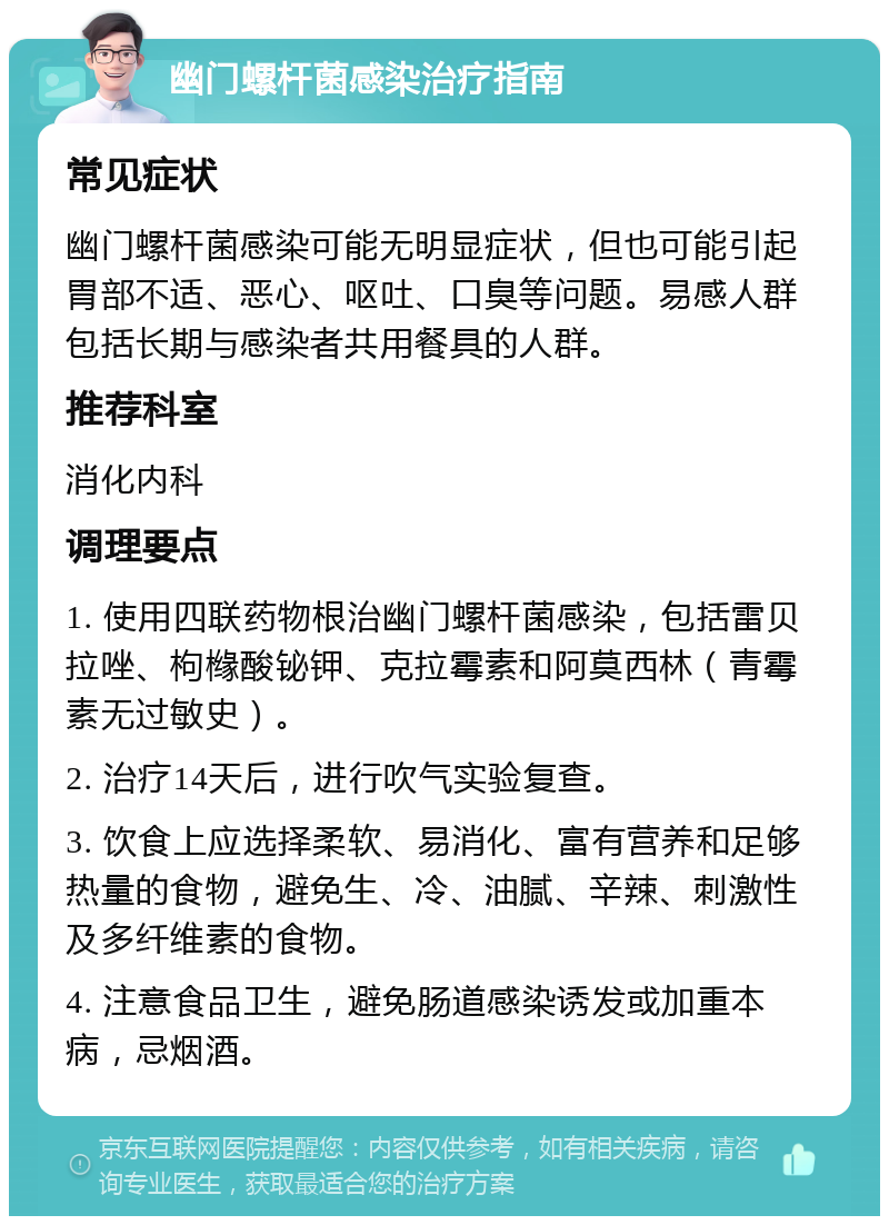 幽门螺杆菌感染治疗指南 常见症状 幽门螺杆菌感染可能无明显症状，但也可能引起胃部不适、恶心、呕吐、口臭等问题。易感人群包括长期与感染者共用餐具的人群。 推荐科室 消化内科 调理要点 1. 使用四联药物根治幽门螺杆菌感染，包括雷贝拉唑、枸橼酸铋钾、克拉霉素和阿莫西林（青霉素无过敏史）。 2. 治疗14天后，进行吹气实验复查。 3. 饮食上应选择柔软、易消化、富有营养和足够热量的食物，避免生、冷、油腻、辛辣、刺激性及多纤维素的食物。 4. 注意食品卫生，避免肠道感染诱发或加重本病，忌烟酒。