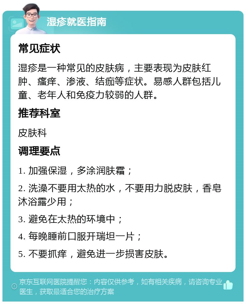 湿疹就医指南 常见症状 湿疹是一种常见的皮肤病，主要表现为皮肤红肿、瘙痒、渗液、结痂等症状。易感人群包括儿童、老年人和免疫力较弱的人群。 推荐科室 皮肤科 调理要点 1. 加强保湿，多涂润肤霜； 2. 洗澡不要用太热的水，不要用力脱皮肤，香皂沐浴露少用； 3. 避免在太热的环境中； 4. 每晚睡前口服开瑞坦一片； 5. 不要抓痒，避免进一步损害皮肤。