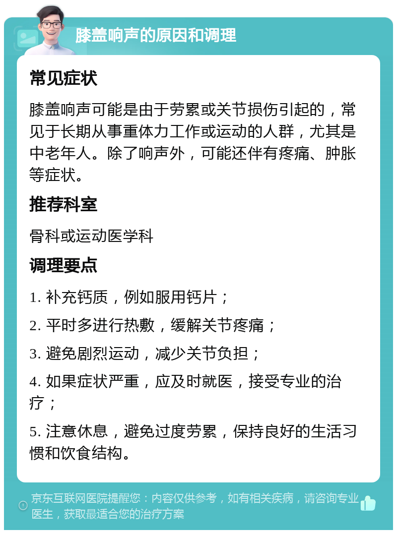 膝盖响声的原因和调理 常见症状 膝盖响声可能是由于劳累或关节损伤引起的，常见于长期从事重体力工作或运动的人群，尤其是中老年人。除了响声外，可能还伴有疼痛、肿胀等症状。 推荐科室 骨科或运动医学科 调理要点 1. 补充钙质，例如服用钙片； 2. 平时多进行热敷，缓解关节疼痛； 3. 避免剧烈运动，减少关节负担； 4. 如果症状严重，应及时就医，接受专业的治疗； 5. 注意休息，避免过度劳累，保持良好的生活习惯和饮食结构。