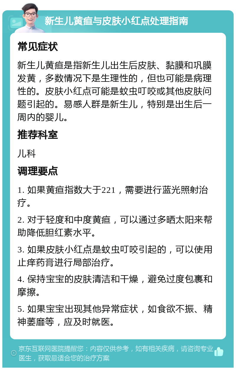 新生儿黄疸与皮肤小红点处理指南 常见症状 新生儿黄疸是指新生儿出生后皮肤、黏膜和巩膜发黄，多数情况下是生理性的，但也可能是病理性的。皮肤小红点可能是蚊虫叮咬或其他皮肤问题引起的。易感人群是新生儿，特别是出生后一周内的婴儿。 推荐科室 儿科 调理要点 1. 如果黄疸指数大于221，需要进行蓝光照射治疗。 2. 对于轻度和中度黄疸，可以通过多晒太阳来帮助降低胆红素水平。 3. 如果皮肤小红点是蚊虫叮咬引起的，可以使用止痒药膏进行局部治疗。 4. 保持宝宝的皮肤清洁和干燥，避免过度包裹和摩擦。 5. 如果宝宝出现其他异常症状，如食欲不振、精神萎靡等，应及时就医。