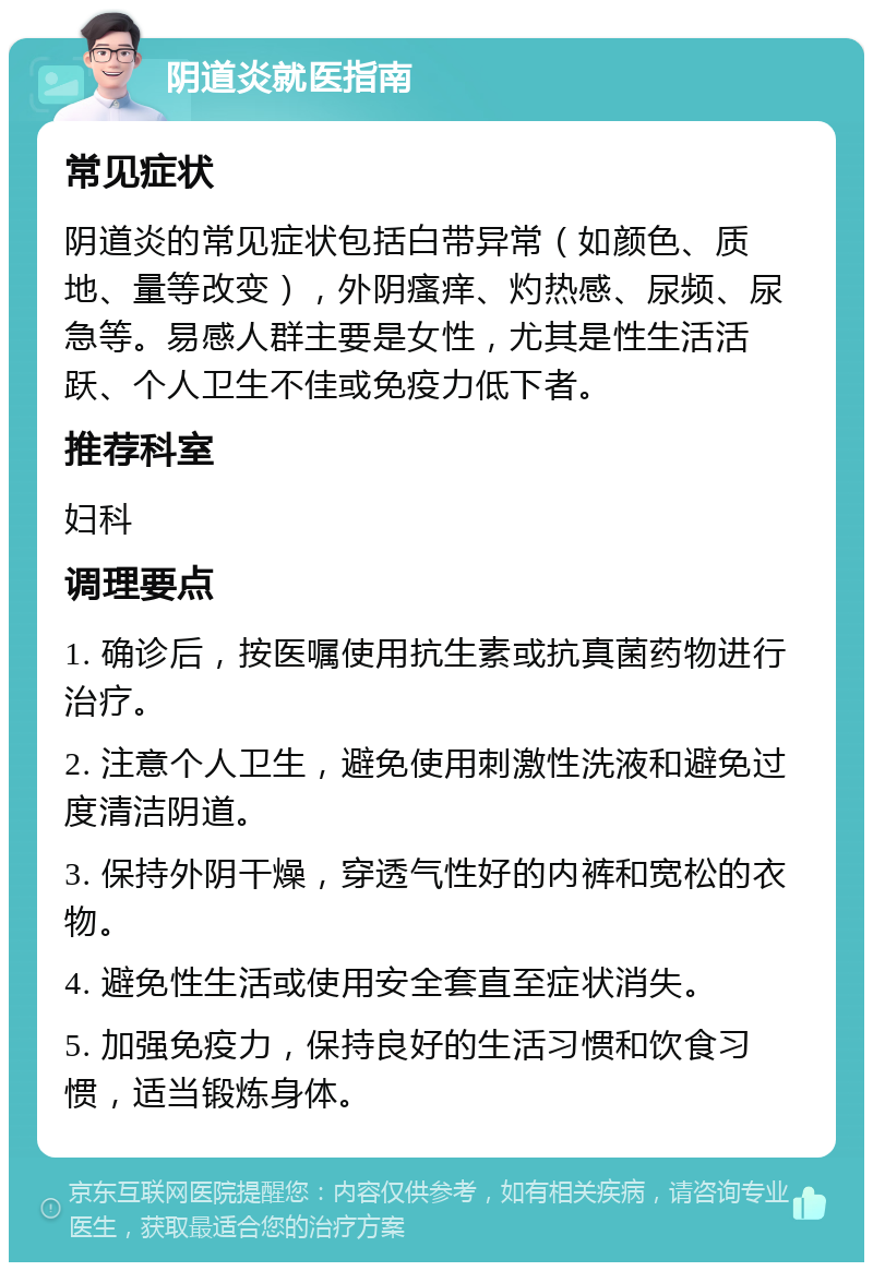 阴道炎就医指南 常见症状 阴道炎的常见症状包括白带异常（如颜色、质地、量等改变），外阴瘙痒、灼热感、尿频、尿急等。易感人群主要是女性，尤其是性生活活跃、个人卫生不佳或免疫力低下者。 推荐科室 妇科 调理要点 1. 确诊后，按医嘱使用抗生素或抗真菌药物进行治疗。 2. 注意个人卫生，避免使用刺激性洗液和避免过度清洁阴道。 3. 保持外阴干燥，穿透气性好的内裤和宽松的衣物。 4. 避免性生活或使用安全套直至症状消失。 5. 加强免疫力，保持良好的生活习惯和饮食习惯，适当锻炼身体。