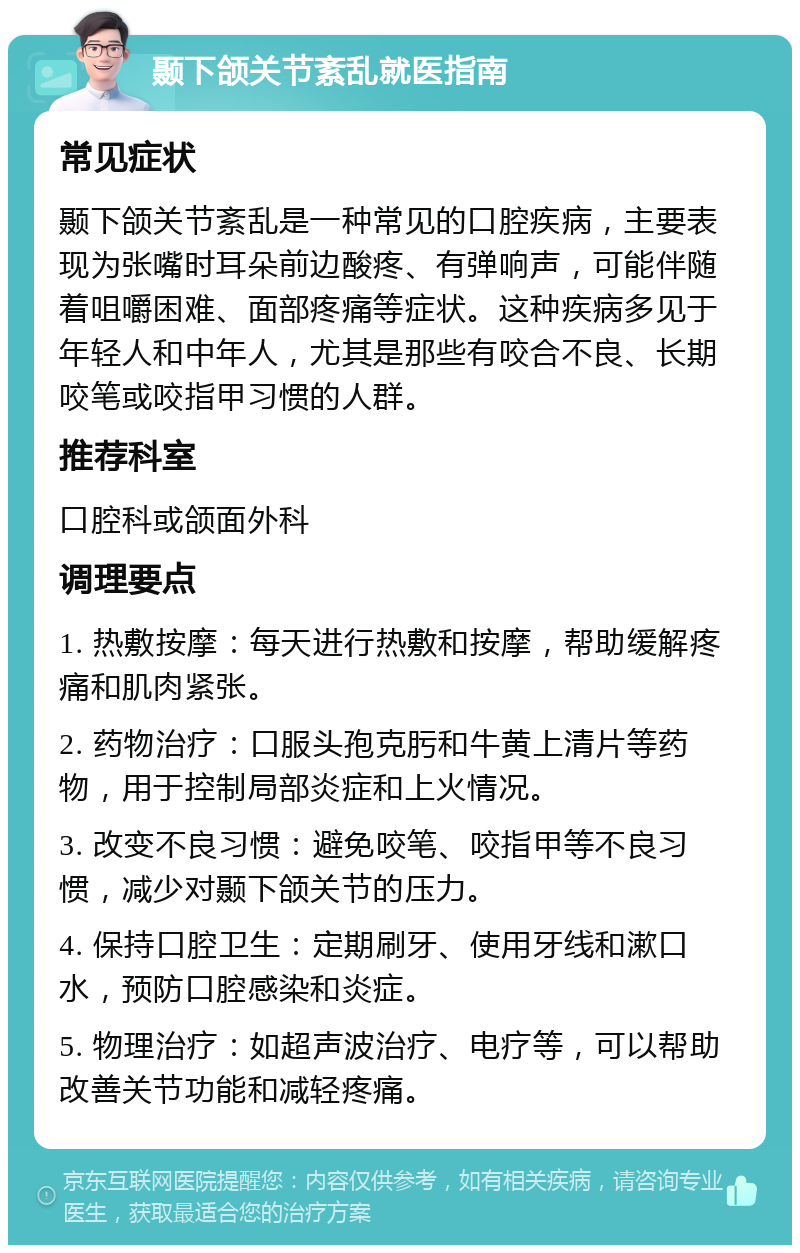 颞下颌关节紊乱就医指南 常见症状 颞下颌关节紊乱是一种常见的口腔疾病，主要表现为张嘴时耳朵前边酸疼、有弹响声，可能伴随着咀嚼困难、面部疼痛等症状。这种疾病多见于年轻人和中年人，尤其是那些有咬合不良、长期咬笔或咬指甲习惯的人群。 推荐科室 口腔科或颌面外科 调理要点 1. 热敷按摩：每天进行热敷和按摩，帮助缓解疼痛和肌肉紧张。 2. 药物治疗：口服头孢克肟和牛黄上清片等药物，用于控制局部炎症和上火情况。 3. 改变不良习惯：避免咬笔、咬指甲等不良习惯，减少对颞下颌关节的压力。 4. 保持口腔卫生：定期刷牙、使用牙线和漱口水，预防口腔感染和炎症。 5. 物理治疗：如超声波治疗、电疗等，可以帮助改善关节功能和减轻疼痛。