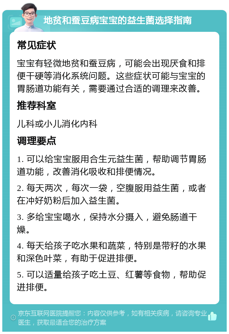 地贫和蚕豆病宝宝的益生菌选择指南 常见症状 宝宝有轻微地贫和蚕豆病，可能会出现厌食和排便干硬等消化系统问题。这些症状可能与宝宝的胃肠道功能有关，需要通过合适的调理来改善。 推荐科室 儿科或小儿消化内科 调理要点 1. 可以给宝宝服用合生元益生菌，帮助调节胃肠道功能，改善消化吸收和排便情况。 2. 每天两次，每次一袋，空腹服用益生菌，或者在冲好奶粉后加入益生菌。 3. 多给宝宝喝水，保持水分摄入，避免肠道干燥。 4. 每天给孩子吃水果和蔬菜，特别是带籽的水果和深色叶菜，有助于促进排便。 5. 可以适量给孩子吃土豆、红薯等食物，帮助促进排便。