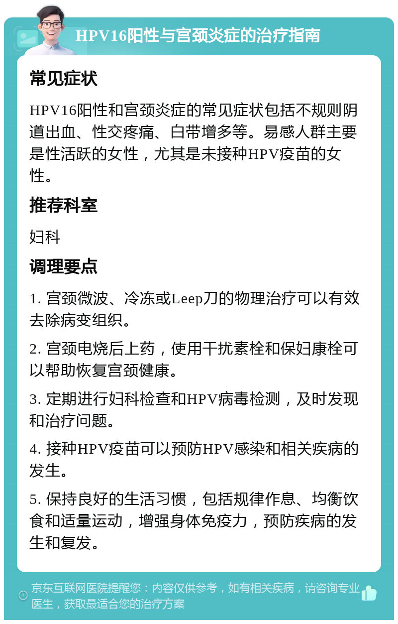 HPV16阳性与宫颈炎症的治疗指南 常见症状 HPV16阳性和宫颈炎症的常见症状包括不规则阴道出血、性交疼痛、白带增多等。易感人群主要是性活跃的女性，尤其是未接种HPV疫苗的女性。 推荐科室 妇科 调理要点 1. 宫颈微波、冷冻或Leep刀的物理治疗可以有效去除病变组织。 2. 宫颈电烧后上药，使用干扰素栓和保妇康栓可以帮助恢复宫颈健康。 3. 定期进行妇科检查和HPV病毒检测，及时发现和治疗问题。 4. 接种HPV疫苗可以预防HPV感染和相关疾病的发生。 5. 保持良好的生活习惯，包括规律作息、均衡饮食和适量运动，增强身体免疫力，预防疾病的发生和复发。