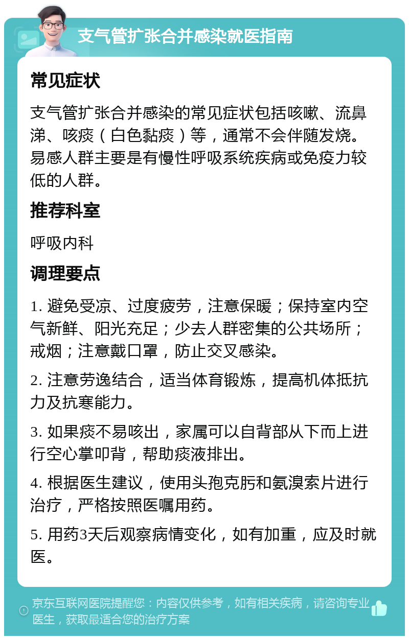 支气管扩张合并感染就医指南 常见症状 支气管扩张合并感染的常见症状包括咳嗽、流鼻涕、咳痰（白色黏痰）等，通常不会伴随发烧。易感人群主要是有慢性呼吸系统疾病或免疫力较低的人群。 推荐科室 呼吸内科 调理要点 1. 避免受凉、过度疲劳，注意保暖；保持室内空气新鲜、阳光充足；少去人群密集的公共场所；戒烟；注意戴口罩，防止交叉感染。 2. 注意劳逸结合，适当体育锻炼，提高机体抵抗力及抗寒能力。 3. 如果痰不易咳出，家属可以自背部从下而上进行空心掌叩背，帮助痰液排出。 4. 根据医生建议，使用头孢克肟和氨溴索片进行治疗，严格按照医嘱用药。 5. 用药3天后观察病情变化，如有加重，应及时就医。